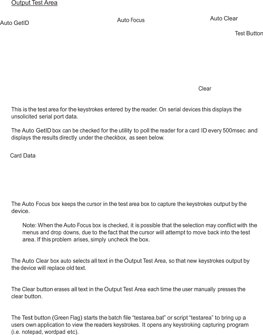  Output Test Area   Auto GetID  Auto Focus     Auto Clear   Test Button           Clear    This is the test area for the keystrokes entered by the reader. On serial devices this displays the unsolicited serial port data.  The Auto GetID box can be checked for the utility to poll the reader for a card ID every 500msec and displays the results directly under the checkbox, as seen below.   Card Data         The Auto Focus box keeps the cursor in the test area box to capture the keystrokes output by the device.  Note: When the Auto Focus box is checked, it is possible that the selection may conflict with the menus and drop downs, due to the fact that the cursor will attempt to move back into the test area. If this problem  arises, simply uncheck the box.    The Auto Clear box auto selects all text in the Output Test Area, so that new keystrokes output by the device will replace old text.    The Clear button erases all text in the Output Test Area each time the user manually  presses the clear button.    The Test button (Green Flag) starts the batch file “testarea.bat” or script “testarea” to bring up a users own application to view the readers keystrokes. It opens any keystroking capturing program (i.e. notepad, wordpad etc). 