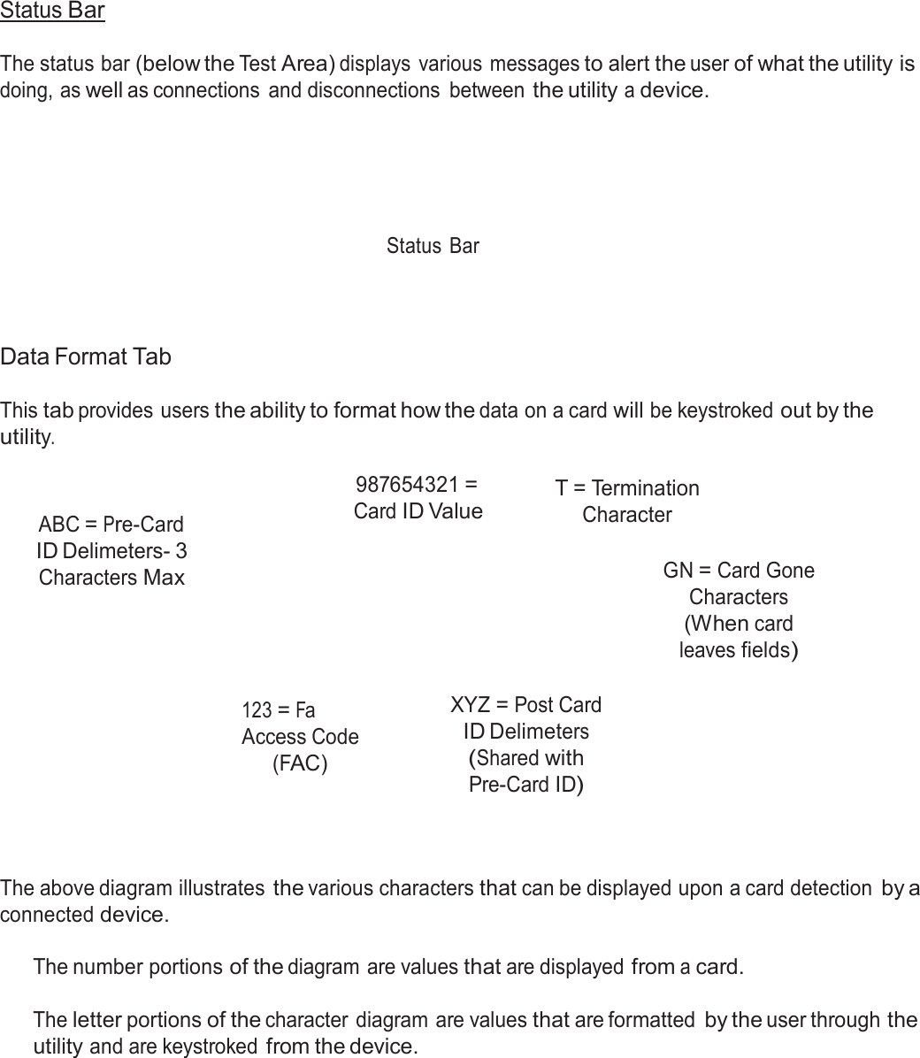  Status Bar  The status bar (below the Test Area) displays  various  messages to alert the user of what the utility is doing, as well as connections  and disconnections  between the utility a device.        Status  Bar      Data Format Tab  This tab provides users the ability to format how the data on a card will be keystroked out by the utility.    ABC = Pre-Card ID Delimeters- 3 Characters Max 987654321 = Card ID Value T = Termination Character   GN = Card Gone Characters (When card leaves fields)  123 = Fa Access Code (FAC) XYZ = Post Card ID Delimeters (Shared with Pre-Card ID)     The above diagram illustrates the various characters that can be displayed upon a card detection by a connected device.  The number portions of the diagram are values that are displayed from a card.   The letter portions of the character diagram are values that are formatted by the user through the utility and are keystroked from the device. 