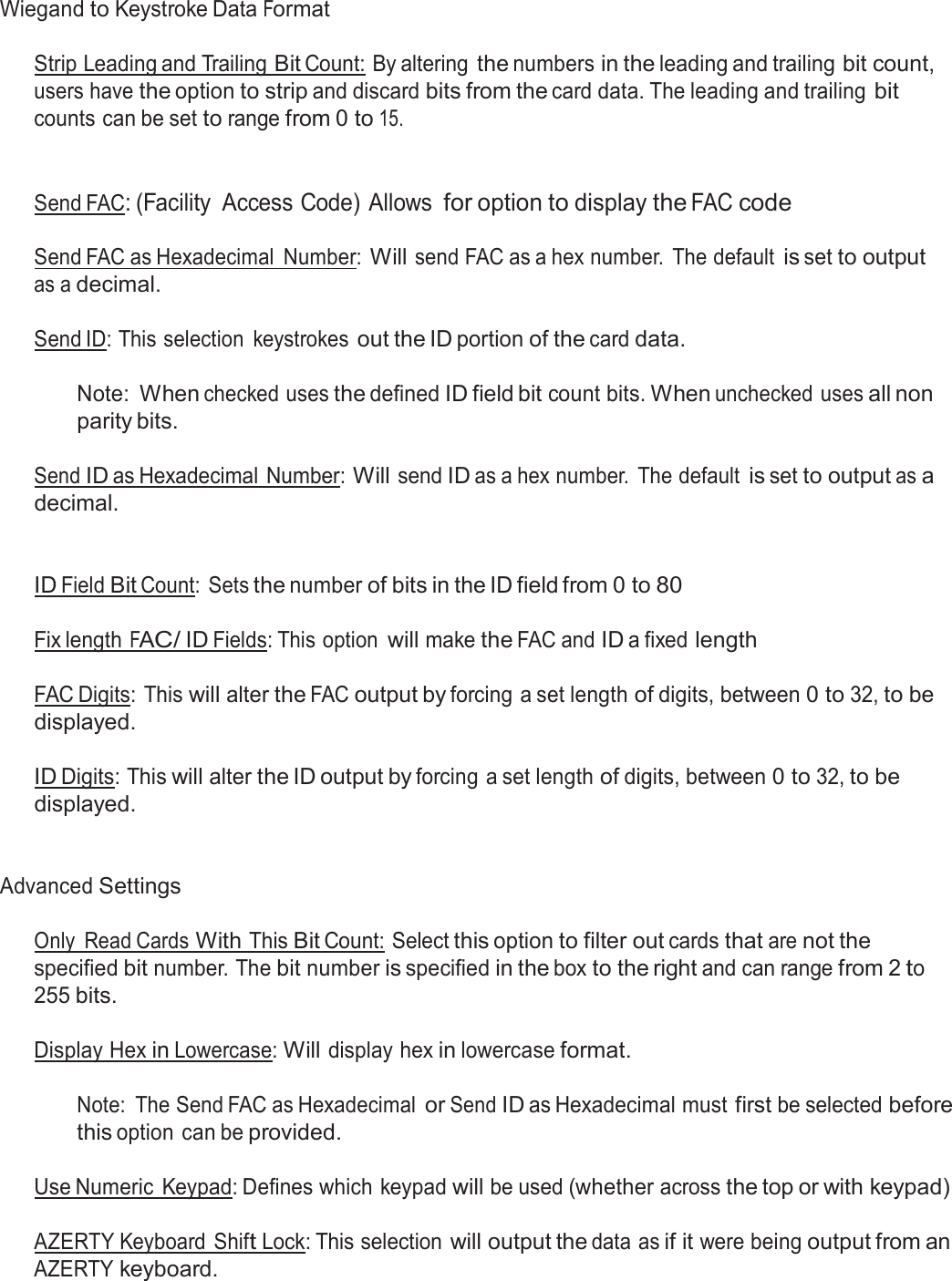  Wiegand to Keystroke Data Format   Strip Leading and Trailing Bit Count: By altering the numbers in the leading and trailing bit count, users have the option to strip and discard bits from the card data. The leading and trailing bit counts can be set to range from 0 to 15.    Send FAC: (Facility  Access Code) Allows for option to display the FAC code  Send FAC as Hexadecimal  Number: Will send FAC as a hex number.  The default is set to output as a decimal.  Send ID: This selection  keystrokes out the ID portion of the card data.   Note: When checked uses the defined ID field bit count bits. When unchecked uses all non parity bits.  Send ID as Hexadecimal Number: Will send ID as a hex number.  The default is set to output as a decimal.    ID Field Bit Count:  Sets the number of bits in the ID field from 0 to 80   Fix length FAC/ ID Fields: This option will make the FAC and ID a fixed length   FAC Digits: This will alter the FAC output by forcing a set length of digits, between 0 to 32, to be displayed.  ID Digits: This will alter the ID output by forcing a set length of digits, between 0 to 32, to be displayed.    Advanced Settings   Only  Read Cards With This Bit Count: Select this option to filter out cards that are not the specified bit number. The bit number is specified in the box to the right and can range from 2 to 255 bits.   Display Hex in Lowercase: Will display hex in lowercase format.   Note:  The Send FAC as Hexadecimal or Send ID as Hexadecimal must first be selected before this option can be provided. Use Numeric  Keypad: Defines which keypad will be used (whether across the top or with keypad) AZERTY Keyboard Shift Lock: This selection will output the data as if it were being output from an AZERTY keyboard. 