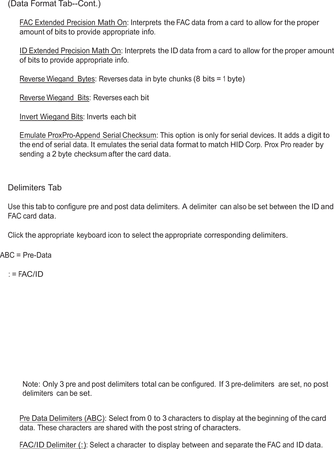  (Data Format Tab--Cont.)  FAC Extended Precision Math On: Interprets the FAC data from a card to allow for the proper amount of bits to provide appropriate info.  ID Extended Precision Math On: Interprets the ID data from a card to allow for the proper amount of bits to provide appropriate info.  Reverse Wiegand  Bytes: Reverses data in byte chunks (8 bits = 1 byte) Reverse Wiegand  Bits: Reverses each bit Invert Wiegand Bits: Inverts each bit   Emulate ProxPro-Append Serial Checksum: This option is only for serial devices. It adds a digit to the end of serial data. It emulates the serial data format to match HID Corp. Prox Pro reader by sending  a 2 byte checksum after the card data.     Delimiters Tab  Use this tab to configure pre and post data delimiters. A delimiter  can also be set between the ID and FAC card data.   Click the appropriate keyboard icon to select the appropriate corresponding delimiters.   ABC = Pre-Data   : = FAC/ID                Note: Only 3 pre and post delimiters total can be configured. If 3 pre-delimiters  are set, no post delimiters  can be set.   Pre Data Delimiters (ABC): Select from 0 to 3 characters to display at the beginning of the card data. These characters are shared with the post string of characters.  FAC/ID Delimiter (:): Select a character to display between and separate the FAC and ID data. 