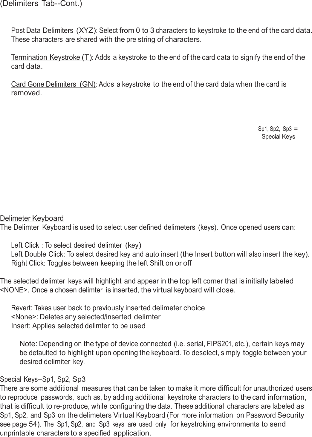  (Delimiters Tab--Cont.)    Post Data Delimiters (XYZ): Select from 0 to 3 characters to keystroke to the end of the card data. These characters are shared with the pre string of characters.  Termination Keystroke (T): Adds a keystroke to the end of the card data to signify the end of the card data.  Card Gone Delimiters (GN): Adds a keystroke to the end of the card data when the card is removed.     Sp1, Sp2,  Sp3 = Special Keys             Delimeter Keyboard The Delimter  Keyboard is used to select user defined delimeters  (keys). Once opened users can:   Left Click : To select desired delimter (key) Left Double Click: To select desired key and auto insert (the Insert button will also insert the key). Right Click: Toggles between keeping the left Shift on or off  The selected delimter  keys will highlight and appear in the top left corner that is initially labeled &lt;NONE&gt;. Once a chosen delimter is inserted, the virtual keyboard will close.   Revert: Takes user back to previously inserted delimeter choice &lt;None&gt;: Deletes any selected/inserted delimter Insert: Applies selected delimter to be used   Note: Depending on the type of device connected (i.e. serial, FIPS201, etc.), certain keys may be defaulted to highlight upon opening the keyboard. To deselect, simply toggle between your desired delimiter key.  Special Keys--Sp1, Sp2, Sp3 There are some additional  measures that can be taken to make it more difficult for unauthorized users to reproduce  passwords,  such as, by adding additional  keystroke characters to the card information, that is difficult to re-produce, while configuring the data. These additional  characters are labeled as Sp1, Sp2, and Sp3  on the delimeters Virtual Keyboard (For more information  on Password Security see page 54). The  Sp1, Sp2,  and  Sp3  keys  are  used  only  for keystroking environments to send unprintable characters to a specified application. 