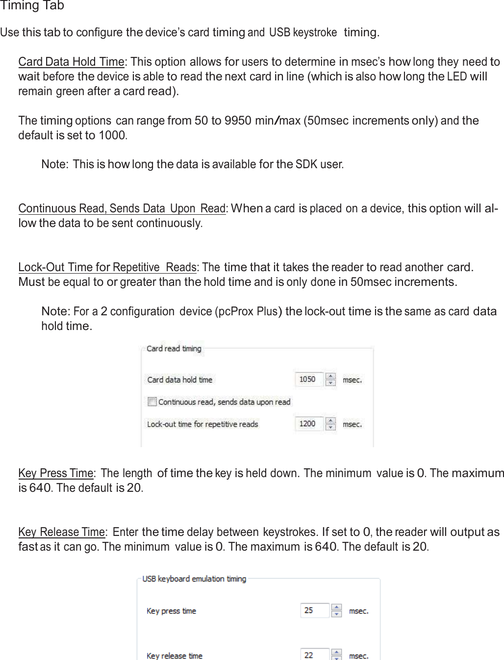  Timing Tab  Use this tab to configure the device’s card timing and  USB keystroke  timing.   Card Data Hold Time: This option allows for users to determine in msec’s how long they need to wait before the device is able to read the next card in line (which is also how long the LED will remain green after a card read).  The timing options  can range from 50 to 9950 min/max (50msec increments only) and the default is set to 1000.  Note: This is how long the data is available for the SDK user.    Continuous Read, Sends Data  Upon  Read: When a card is placed on a device, this option will al- low the data to be sent continuously.    Lock-Out Time for Repetitive  Reads: The time that it takes the reader to read another card. Must be equal to or greater than the hold time and is only done in 50msec increments.  Note: For a 2 configuration  device (pcProx Plus) the lock-out time is the same as card data hold time.     Key Press Time: The length of time the key is held down. The minimum  value is 0. The maximum is 640. The default is 20.    Key Release Time:  Enter the time delay between keystrokes. If set to 0, the reader will output as fast as it can go. The minimum  value is 0. The maximum is 640. The default is 20.    