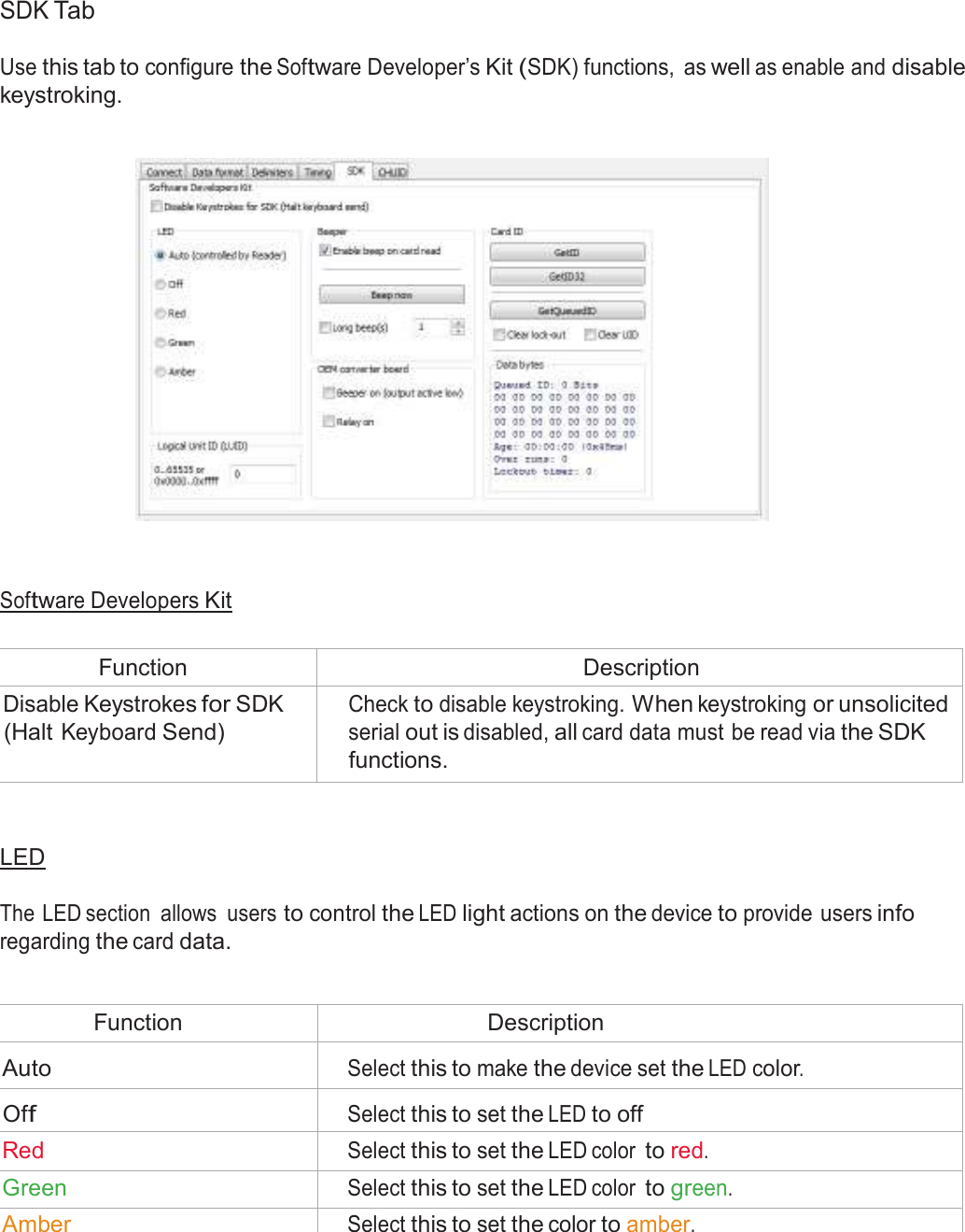  SDK Tab  Use this tab to configure the Software Developer’s Kit (SDK) functions,  as well as enable and disable keystroking.        Software Developers Kit   Function Description Disable Keystrokes for SDK (Halt Keyboard Send) Check to disable keystroking. When keystroking or unsolicited serial out is disabled, all card data must be read via the SDK functions.    LED   The LED section  allows  users to control the LED light actions on the device to provide users info regarding the card data.   Function Description  Auto  Select this to make the device set the LED color.  Off  Select this to set the LED to off Red Select this to set the LED color to red. Green Select this to set the LED color to green. Amber Select this to set the color to amber. 