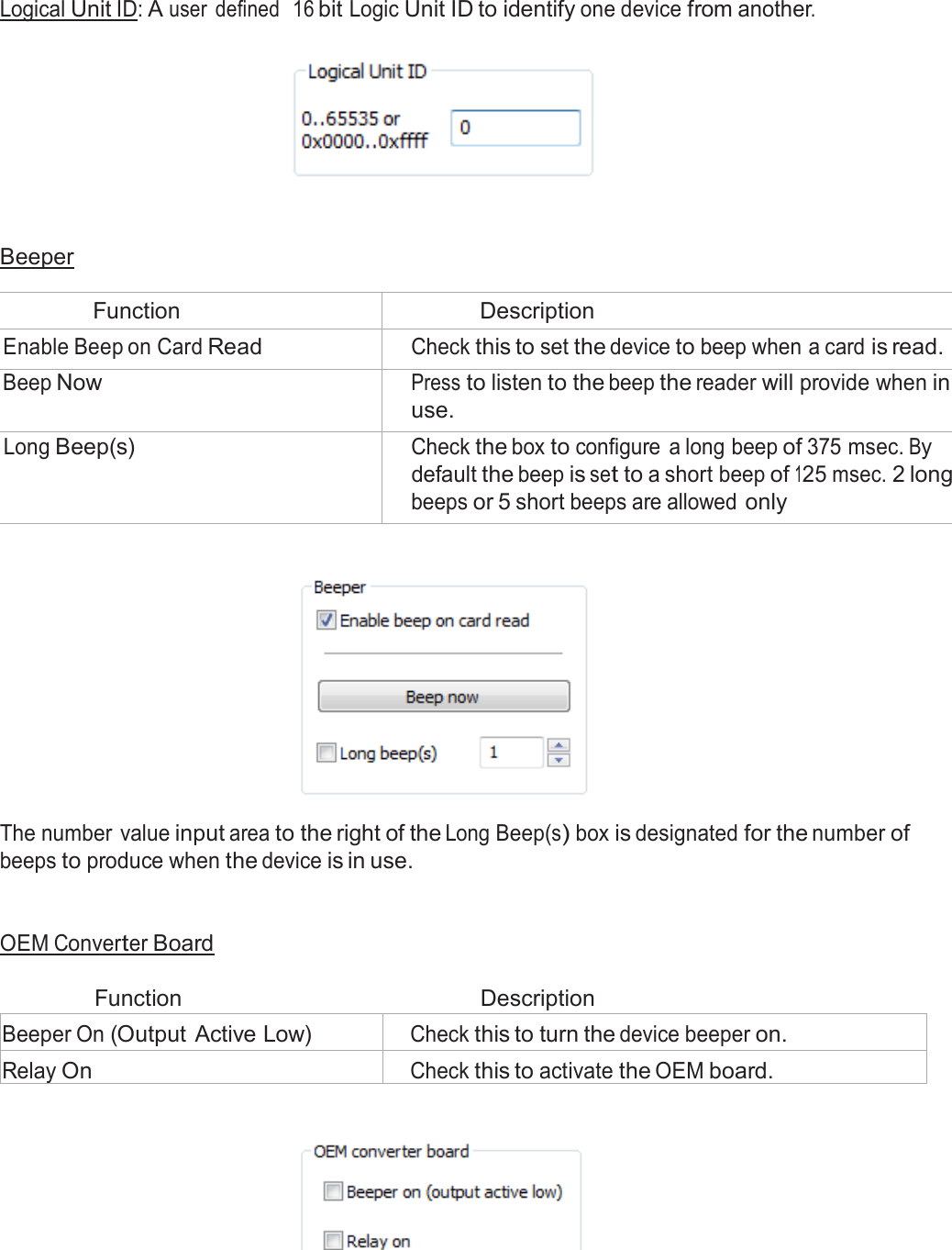  Logical Unit ID: A user  defined  16 bit Logic Unit ID to identify one device from another.       Beeper  Function Description Enable Beep on Card Read Check this to set the device to beep when a card is read. Beep Now Press to listen to the beep the reader will provide when in use. Long Beep(s) Check the box to configure  a long beep of 375 msec. By default the beep is set to a short beep of 125 msec. 2 long beeps or 5 short beeps are allowed only      The number value input area to the right of the Long Beep(s) box is designated for the number of beeps to produce when the device is in use.    OEM Converter Board   Function  Description  Beeper On (Output Active Low) Check this to turn the device beeper on. Relay On Check this to activate the OEM board.    