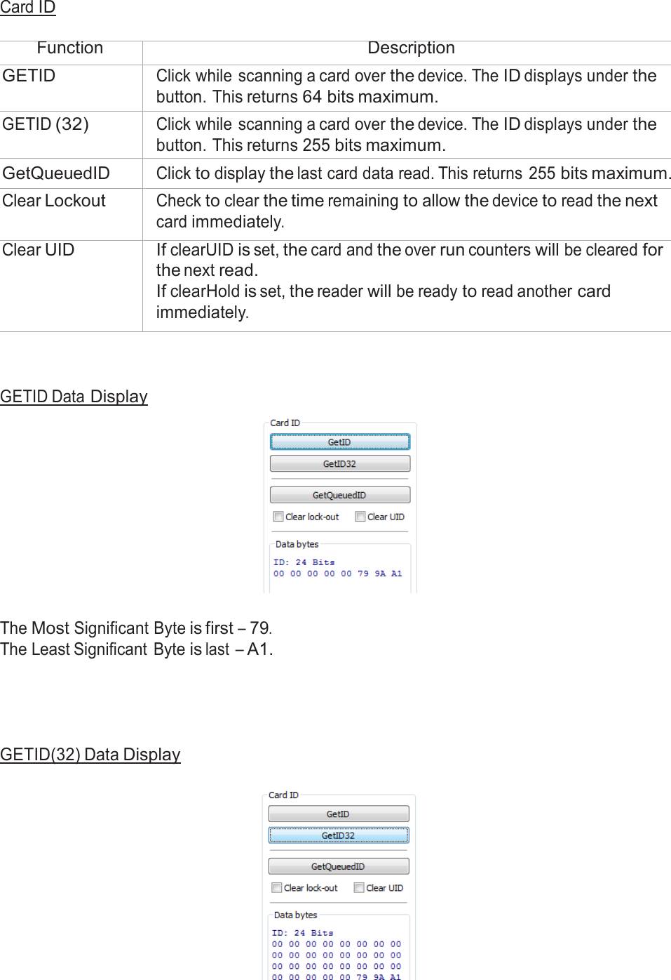  Card ID   Function Description GETID Click while scanning a card over the device. The ID displays under the button. This returns 64 bits maximum. GETID (32) Click while scanning a card over the device. The ID displays under the button. This returns 255 bits maximum. GetQueuedID Click to display the last card data read. This returns  255 bits maximum. Clear Lockout Check to clear the time remaining to allow the device to read the next card immediately. Clear UID If clearUID is set, the card and the over run counters will be cleared for the next read. If clearHold is set, the reader will be ready to read another card immediately.     GETID Data Display     The Most Significant Byte is first – 79. The Least Significant  Byte is last – A1.       GETID(32) Data Display   