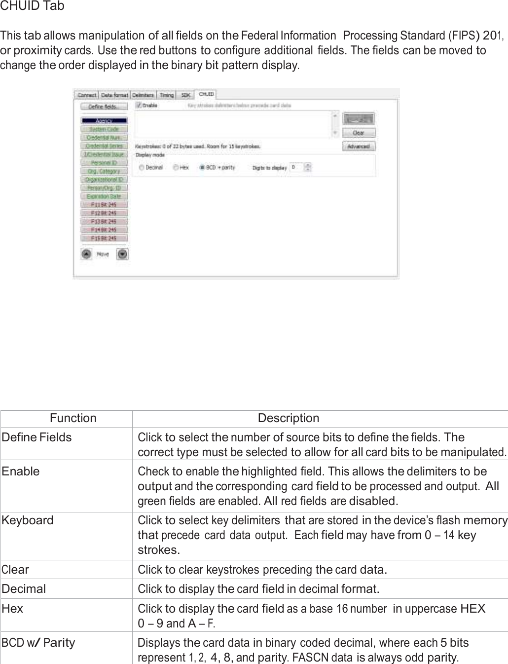  CHUID Tab  This tab allows manipulation of all fields on the Federal Information  Processing Standard (FIPS) 201, or proximity cards. Use the red buttons to configure additional  fields. The fields can be moved to change the order displayed in the binary bit pattern display.                 Function Description Define Fields Click to select the number of source bits to define the fields. The correct type must be selected to allow for all card bits to be manipulated. Enable Check to enable the highlighted field. This allows the delimiters to be output and the corresponding card field to be processed and output. All green fields are enabled. All red fields are disabled. Keyboard Click to select key delimiters that are stored in the device’s flash memory that precede  card  data  output.  Each field may have from 0 – 14 key strokes. Clear Click to clear keystrokes preceding the card data. Decimal Click to display the card field in decimal format. Hex Click to display the card field as a base 16 number in uppercase HEX 0 – 9 and A – F. BCD w/ Parity Displays the card data in binary coded decimal, where each 5 bits represent 1, 2, 4, 8, and parity. FASCN data is always odd parity. 