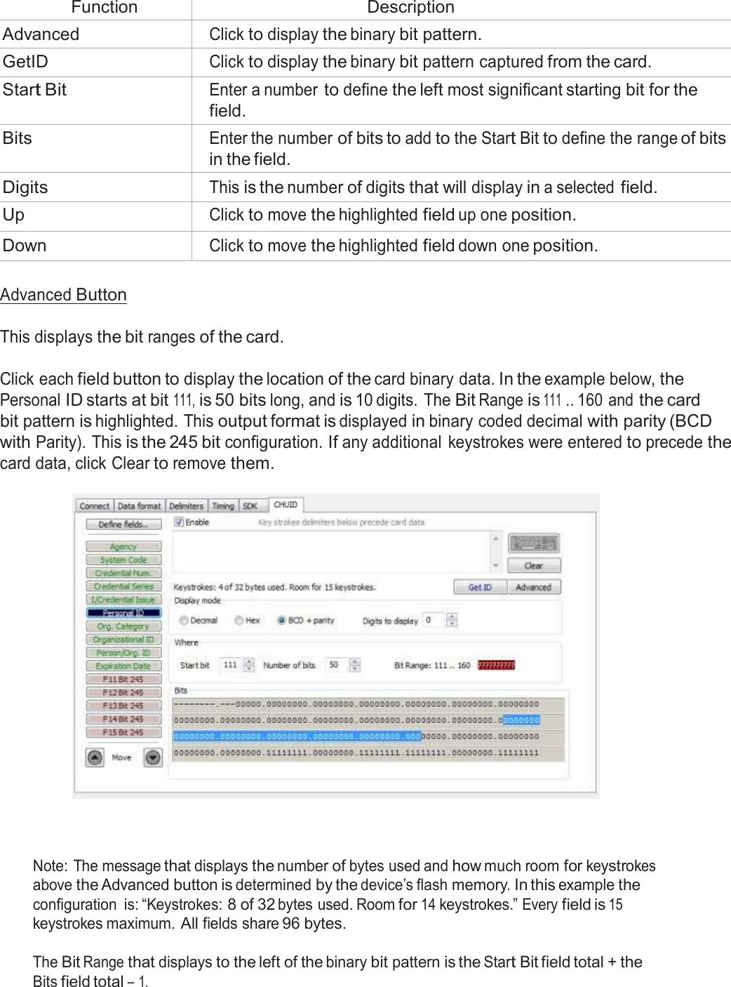   Function Description Advanced Click to display the binary bit pattern. GetID Click to display the binary bit pattern captured from the card. Start Bit Enter a number to define the left most significant starting bit for the field. Bits Enter the number of bits to add to the Start Bit to define the range of bits in the field. Digits This is the number of digits that will display in a selected field. Up Click to move the highlighted field up one position. Down Click to move the highlighted field down one position.  Advanced Button   This displays the bit ranges of the card.   Click each field button to display the location of the card binary data. In the example below, the Personal ID starts at bit 111, is 50 bits long, and is 10 digits. The Bit Range is 111 .. 160 and the card bit pattern is highlighted. This output format is displayed in binary coded decimal with parity (BCD with Parity). This is the 245 bit configuration. If any additional keystrokes were entered to precede the card data, click Clear to remove them.       Note: The message that displays the number of bytes used and how much room for keystrokes above the Advanced button is determined by the device’s flash memory. In this example the configuration  is: “Keystrokes: 8 of 32 bytes used. Room for 14 keystrokes.” Every field is 15 keystrokes maximum. All fields share 96 bytes.  The Bit Range that displays to the left of the binary bit pattern is the Start Bit field total + the Bits field total – 1. 