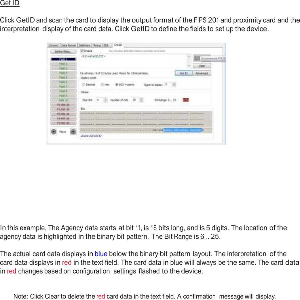  Get ID   Click GetID and scan the card to display the output format of the FIPS 201 and proximity card and the interpretation  display of the card data. Click GetID to define the fields to set up the device.                 In this example, The Agency data starts at bit 11, is 16 bits long, and is 5 digits. The location of the agency data is highlighted in the binary bit pattern. The Bit Range is 6 .. 25.  The actual card data displays in blue below the binary bit pattern layout. The interpretation of the card data displays in red in the text field. The card data in blue will always be the same. The card data in red changes based on configuration  settings flashed to the device.    Note: Click Clear to delete the red card data in the text field. A confirmation  message will display. 