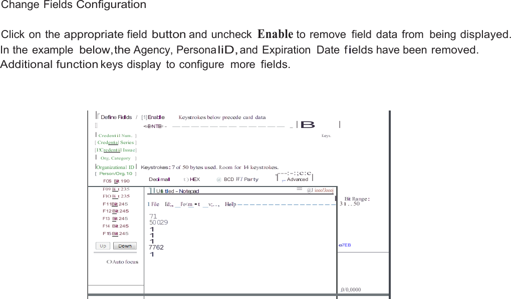  Change Fields Configuration  Click on the appropriate field button and uncheck Enable to remove  field  data  from  being displayed. In the example below,the Agency, Persona liD, and Expiration  Date  fields have been removed. Additional function keys display  to configure  more fields.     lr Define Fields   /  [1] Enable Keystrokes below precede ca rd data 11 &lt;-E=NTE= -  ------- ----- . I B I Credentiil Num.  ] K eys. [ Credential Series ] [I!Credentiil Issue] I Org. Category   ] IOrganizational ID I Keystrokes:7 of 50 bytes used. R.oom for 14 keyst rokes. [ Person/Org.10   ]  ,---:-:;c:c FOS  Bit 190 Decimal t) HEX  @ BCD W I Par ty I ,.. Advanced  I  I       Bit Ra nge: 1 31.. 50    e7EB F09 Bi  t 235 FlO Bi  t 235 F11Bit 245 F12 Bit 245 F13  Bit 245 F14  Bit 245 F15 Bit 245   0Auto focus   ]IUnti tl ed - Notepad  = @J  iooo!Joooj l1 File    Ed;, _Fo&lt;m_•t  _v;..,    H-e--l&apos;p ----------------71 50029 1 1 1 7762 1    .0/0,0000    