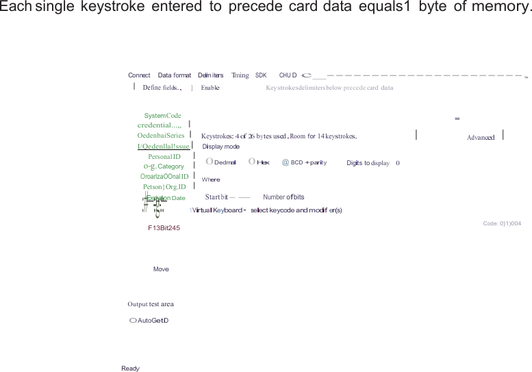  Each single  keystroke  entered  to  precede  card data  equals1  byte  of memory.     Connect    Data format    Delmi  iters    Tming   SDK         CHU D  c_----------------------, I  Define fields.,     ]      Enable Key strokesdelimiters below precede card data   SystemCode credential...,,   I OedenbaiSeries  I I/Qedenllal!ssue  I Personal ID      I o-g. Category    I OroarlzaOOnal ID  I Petson}Org.ID   I :#Exp::igra:t:ion Date   Keystrokes: 4 of 26 by tes used.Room for 14 keystrokes. Display mode 0Dedmal       0Hex    @ BCD +parity Digits to display    0  Where  Start bit--      Number ofbits · I Advanced    I 1Virtual Keyboard· select keycode and modif er(s)  F13Bit245 Code: 0}1)004   Move   Output test area  O AutoGetiD    Ready 