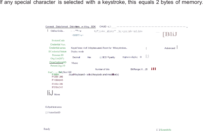  If any special  character  is selected  with  a keystroke, this  equals 2 bytes  of memory.     Connect   Data format   Delimiters   r  ll&apos;l&apos;ling   SDK      CHUID c_----------------------, I  Oefne fields.. - - &apos;&quot;==-e K_eY&apos;_t_roke _d_eli_mit_e&quot; _b_e_w_p_re_&lt;_ede &lt;a_rd_d_ata _   SvstemCode Credential Nun. &lt;SHIFT+a &gt;  [BliJ Credential series  Keysb&quot;okes: 4 of 26bytesused.Room fur 14keystrokes. IJCredential Issue Displa y mode Personai.ID [  Advanced I  Org.CateQOf&quot;y Oroar!zationalID Person}Qrg.10 Decimal Hex  @ BCD +parity Digits to displa y    0    E:3  Where Number of bits  Bit Range: 6 ..25     ill Expi&quot;··-· tDMea;; Star t bit FllBit 11tualKeyboard - se:le:ct keycode: and modifier(s) F12Bit 24S F13Bit245 Fl4Bit 24S Fl5Bit245 liJ Move   OJ!put test area  [J Auto GetiD    Ready [] Keepshifu 