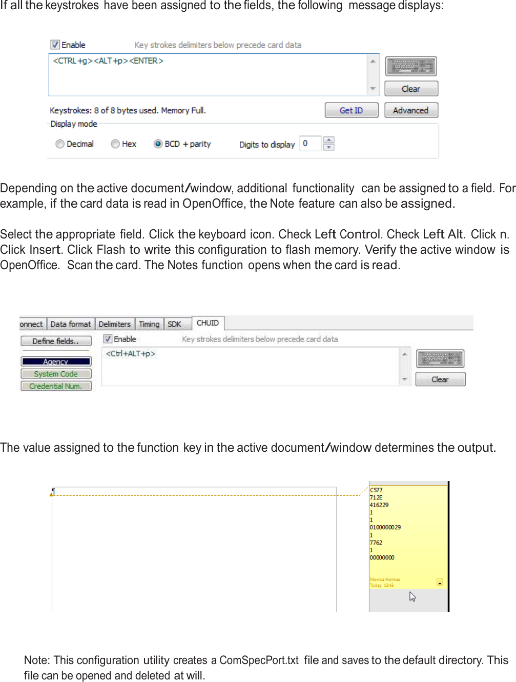  If all the keystrokes  have been assigned to the fields, the following  message displays:      Depending on the active document/window, additional  functionality  can be assigned to a field. For example, if the card data is read in OpenOffice, the Note feature can also be assigned.  Select the appropriate  field. Click the keyboard icon. Check Left Control. Check Left Alt. Click n. Click Insert. Click Flash to write this configuration to flash memory. Verify the active window is OpenOffice.  Scan the card. The Notes function  opens when the card is read.           The value assigned to the function key in the active document/window determines the output.        Note: This configuration utility creates a ComSpecPort.txt file and saves to the default directory. This file can be opened and deleted at will. 