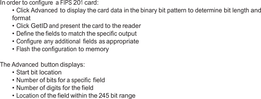  FIPS 201 Card Configuration  In order to configure  a FIPS 201 card: • Click Advanced to display the card data in the binary bit pattern to determine bit length and format • Click GetID and present the card to the reader • Define the fields to match the specific output • Configure any additional  fields as appropriate • Flash the configuration to memory   The Advanced button displays: • Start bit location • Number of bits for a specific field • Number of digits for the field • Location of the field within the 245 bit range 