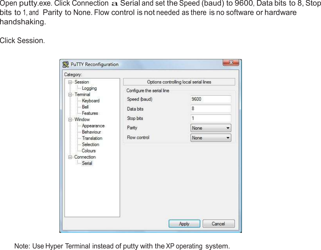  Connect Serial Communications Program  Open putty.exe. Click Connection a Serial and set the Speed (baud) to 9600, Data bits to 8, Stop bits to 1, and  Parity to None. Flow control is not needed as there is no software or hardware handshaking.  Click Session.     Note: Use Hyper Terminal instead of putty with the XP operating system. 