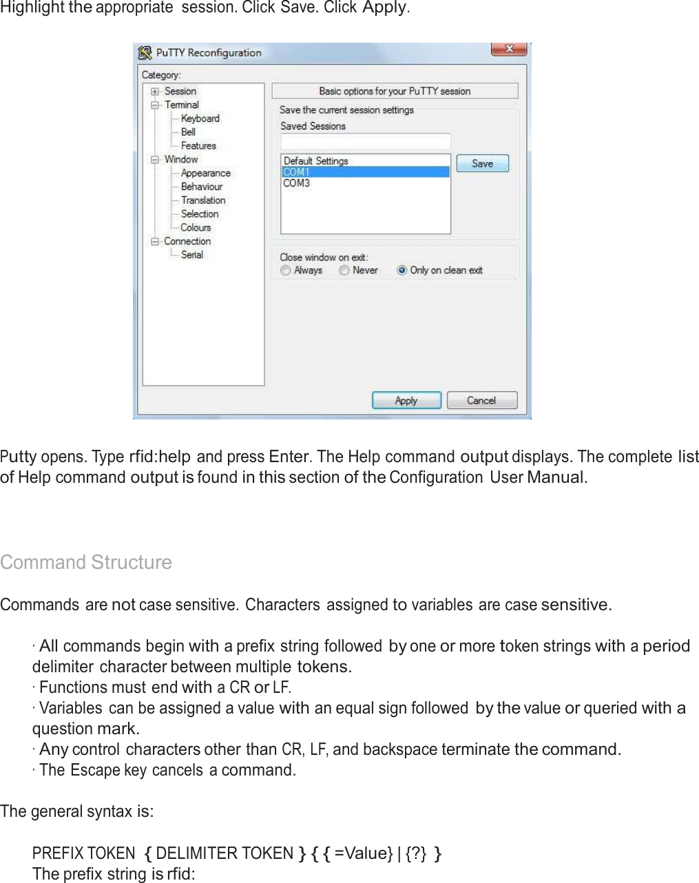  Highlight the appropriate  session. Click Save. Click Apply.      Putty opens. Type rfid:help and press Enter. The Help command output displays. The complete list of Help command output is found in this section of the Configuration  User Manual.     Command Structure  Commands are not case sensitive. Characters  assigned to variables are case sensitive.   · All commands begin with a prefix string followed by one or more token strings with a period delimiter character between multiple tokens. · Functions must end with a CR or LF. · Variables  can be assigned a value with an equal sign followed by the value or queried with a question mark. · Any control characters other than CR, LF, and backspace terminate the command. · The Escape key cancels  a command. The general syntax is: PREFIX TOKEN  { DELIMITER TOKEN } { { =Value} | {?} } The prefix string is rfid: 