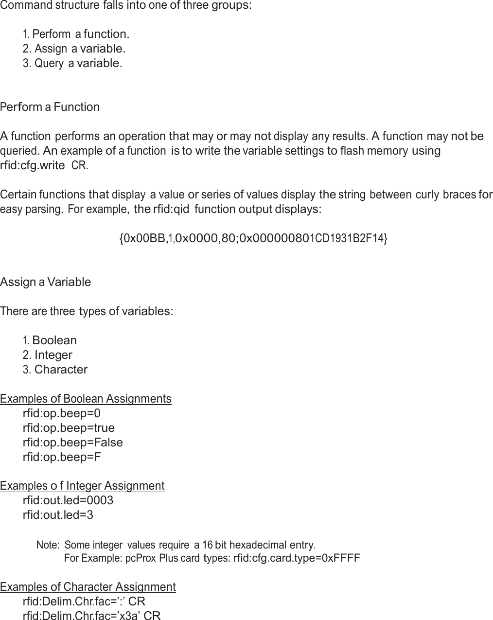  Command structure falls into one of three groups:   1. Perform  a function. 2. Assign  a variable. 3. Query  a variable.    Perform a Function   A function performs an operation that may or may not display any results. A function may not be queried. An example of a function is to write the variable settings to flash memory using rfid:cfg.write CR.  Certain functions that display  a value or series of values display the string between curly braces for easy parsing. For example, the rfid:qid function output displays:  {0x00BB,1,0x0000,80;0x000000801CD1931B2F14}    Assign a Variable   There are three types of variables:   1. Boolean 2. Integer 3. Character   Examples of Boolean Assignments rfid:op.beep=0 rfid:op.beep=true rfid:op.beep=False rfid:op.beep=F  Examples o f Integer Assignment rfid:out.led=0003 rfid:out.led=3   Note:  Some integer  values require  a 16 bit hexadecimal entry. For Example: pcProx Plus card types: rfid:cfg.card.type=0xFFFF   Examples of Character Assignment rfid:Delim.Chr.fac=’:’ CR rfid:Delim.Chr.fac=’x3a’ CR 