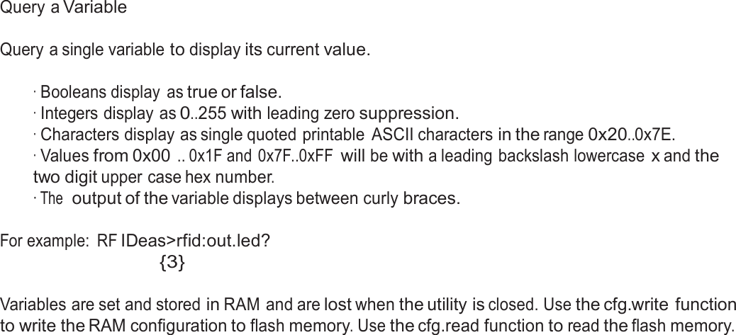  Query a Variable   Query a single variable to display its current value.   · Booleans display  as true or false. · Integers display as 0..255 with leading zero suppression. · Characters display as single quoted printable  ASCII characters in the range 0x20..0x7E. · Values from 0x00 .. 0x1F and  0x7F..0xFF will be with a leading backslash lowercase x and the two digit upper case hex number. · The  output of the variable displays between curly braces.   For example:  RF IDeas&gt;rfid:out.led? {3}   Variables are set and stored in RAM and are lost when the utility is closed. Use the cfg.write function to write the RAM configuration to flash memory. Use the cfg.read function to read the flash memory. 