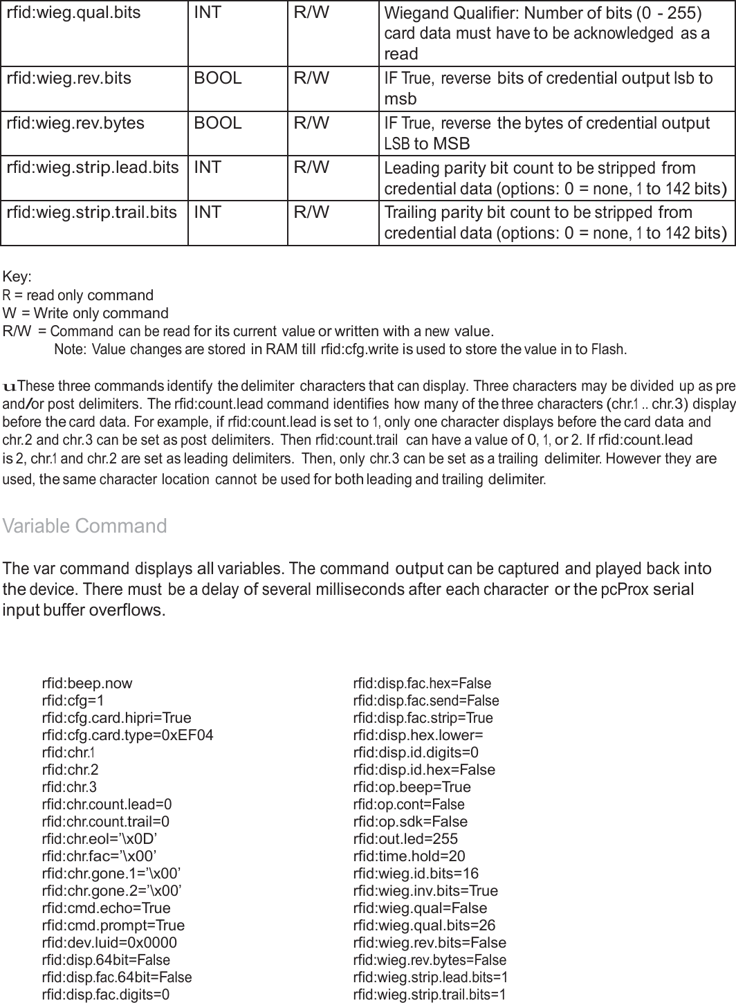   rfid:wieg.qual.bits INT R/W Wiegand Qualifier: Number of bits (0 - 255) card data must have to be acknowledged  as a read rfid:wieg.rev.bits BOOL R/W IF True,  reverse bits of credential output lsb to msb rfid:wieg.rev.bytes BOOL R/W IF True,  reverse the bytes of credential output LSB to MSB rfid:wieg.strip.lead.bits INT R/W Leading parity bit count to be stripped from credential data (options: 0 = none, 1 to 142 bits) rfid:wieg.strip.trail.bits INT R/W Trailing parity bit count to be stripped from credential data (options: 0 = none, 1 to 142 bits)  Key: R = read only command W = Write only command R/W = Command can be read for its current value or written with a new value. Note: Value changes are stored in RAM till rfid:cfg.write is used to store the value in to Flash.  uThese three commands identify the delimiter  characters that can display. Three characters may be divided up as pre and/or post delimiters. The rfid:count.lead command identifies how many of the three characters (chr.1 .. chr.3) display before the card data. For example, if rfid:count.lead is set to 1, only one character displays before the card data and chr.2 and chr.3 can be set as post delimiters.  Then rfid:count.trail  can have a value of 0, 1, or 2. If rfid:count.lead is 2, chr.1 and chr.2 are set as leading delimiters.  Then, only chr.3 can be set as a trailing delimiter. However they are used, the same character location  cannot be used for both leading and trailing delimiter.   Variable Command  The var command displays all variables. The command output can be captured and played back into the device. There must  be a delay of several milliseconds after each character or the pcProx serial input buffer overflows.     rfid:beep.now rfid:disp.fac.hex=False rfid:cfg=1 rfid:disp.fac.send=False rfid:cfg.card.hipri=True rfid:disp.fac.strip=True rfid:cfg.card.type=0xEF04  rfid:disp.hex.lower= rfid:chr.1  rfid:disp.id.digits=0 rfid:chr.2  rfid:disp.id.hex=False rfid:chr.3  rfid:op.beep=True rfid:chr.count.lead=0 rfid:op.cont=False rfid:chr.count.trail=0  rfid:op.sdk=False rfid:chr.eol=’\x0D’  rfid:out.led=255 rfid:chr.fac=’\x00’  rfid:time.hold=20 rfid:chr.gone.1=’\x00’  rfid:wieg.id.bits=16 rfid:chr.gone.2=’\x00’  rfid:wieg.inv.bits=True rfid:cmd.echo=True  rfid:wieg.qual=False rfid:cmd.prompt=True  rfid:wieg.qual.bits=26 rfid:dev.luid=0x0000   rfid:wieg.rev.bits=False rfid:disp.64bit=False rfid:wieg.rev.bytes=False rfid:disp.fac.64bit=False rfid:wieg.strip.lead.bits=1 rfid:disp.fac.digits=0 rfid:wieg.strip.trail.bits=1 