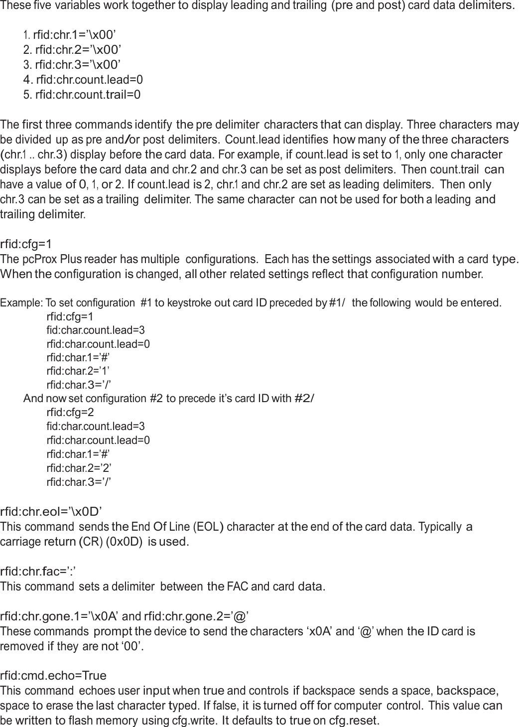  These five variables work together to display leading and trailing (pre and post) card data delimiters.   1. rfid:chr.1=’\x00’ 2. rfid:chr.2=’\x00’ 3. rfid:chr.3=’\x00’ 4. rfid:chr.count.lead=0 5. rfid:chr.count.trail=0   The first three commands identify the pre delimiter characters that can display. Three characters may be divided up as pre and/or post delimiters. Count.lead identifies how many of the three characters (chr.1 .. chr.3) display before the card data. For example, if count.lead is set to 1, only one character displays before the card data and chr.2 and chr.3 can be set as post delimiters.  Then count.trail can have a value of 0, 1, or 2. If count.lead is 2, chr.1 and chr.2 are set as leading delimiters.  Then only chr.3 can be set as a trailing delimiter. The same character  can not be used for both a leading and trailing delimiter.  rfid:cfg=1 The pcProx Plus reader has multiple  configurations. Each has the settings associated with a card type. When the configuration is changed, all other related settings reflect that configuration number.  Example: To set configuration  #1 to keystroke out card ID preceded by #1/  the following would be entered. rfid:cfg=1 fid:char.count.lead=3 rfid:char.count.lead=0 rfid:char.1=’#’ rfid:char.2=’1’ rfid:char.3=’/’ And now set configuration #2 to precede it’s card ID with #2/ rfid:cfg=2 fid:char.count.lead=3 rfid:char.count.lead=0 rfid:char.1=’#’ rfid:char.2=’2’ rfid:char.3=’/’  rfid:chr.eol=’\x0D’ This command sends the End Of Line (EOL) character at the end of the card data. Typically a carriage return (CR) (0x0D)  is used.  rfid:chr.fac=’:’ This command sets a delimiter  between the FAC and card data.   rfid:chr.gone.1=’\x0A’ and rfid:chr.gone.2=’@’ These commands prompt the device to send the characters ‘x0A’ and ‘@’ when the ID card is removed if they are not ‘00’.  rfid:cmd.echo=True This command  echoes user input when true and controls if backspace sends a space, backspace, space to erase the last character typed. If false, it is turned off for computer  control. This value can be written to flash memory using cfg.write. It defaults to true on cfg.reset. 