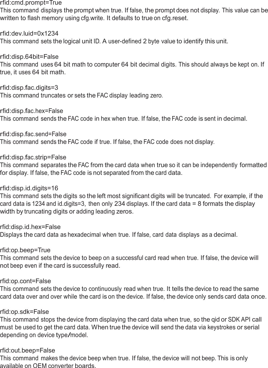  rfid:cmd.prompt=True This command displays the prompt when true. If false, the prompt does not display. This value can be written to flash memory using cfg.write. It defaults to true on cfg.reset.  rfid:dev.luid=0x1234 This command sets the logical unit ID. A user-defined 2 byte value to identify this unit.   rfid:disp.64bit=False This command  uses 64 bit math to computer 64 bit decimal digits. This should always be kept on. If true, it uses 64 bit math.  rfid:disp.fac.digits=3 This command truncates or sets the FAC display leading zero.   rfid:disp.fac.hex=False This command sends the FAC code in hex when true. If false, the FAC code is sent in decimal.   rfid:disp.fac.send=False This command sends the FAC code if true. If false, the FAC code does not display.   rfid:disp.fac.strip=False This command separates the FAC from the card data when true so it can be independently formatted for display. If false, the FAC code is not separated from the card data.  rfid:disp.id.digits=16 This command sets the digits so the left most significant digits will be truncated.  For example, if the card data is 1234 and id.digits=3,  then only 234 displays. If the card data = 8 formats the display width by truncating digits or adding leading zeros.  rfid:disp.id.hex=False Displays the card data as hexadecimal when true. If false, card data displays  as a decimal.   rfid:op.beep=True This command sets the device to beep on a successful card read when true. If false, the device will not beep even if the card is successfully read.  rfid:op.cont=False This command sets the device to continuously read when true. It tells the device to read the same card data over and over while the card is on the device. If false, the device only sends card data once.  rfid:op.sdk=False This command stops the device from displaying the card data when true, so the qid or SDK API call must be used to get the card data. When true the device will send the data via keystrokes or serial depending on device type/model.  rfid:out.beep=False This command  makes the device beep when true. If false, the device will not beep. This is only available on OEM converter boards. 