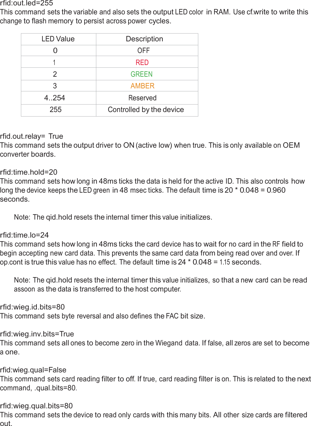  rfid:out.led=255 This command sets the variable and also sets the output LED color in RAM. Use cf.write to write this change to flash memory to persist across power cycles.  LED Value Description 0 OFF 1 RED 2 GREEN 3 AMBER 4..254 Reserved 255 Controlled by the device   rfid.out.relay=  True This command sets the output driver to ON (active low) when true. This is only available on OEM converter boards.   rfid:time.hold=20 This command sets how long in 48ms ticks the data is held for the active ID. This also controls how long the device keeps the LED green in 48 msec ticks. The default time is 20 * 0.048 = 0.960 seconds.  Note: The qid.hold resets the internal timer this value initializes.   rfid:time.lo=24 This command sets how long in 48ms ticks the card device has to wait for no card in the RF field to begin accepting new card data. This prevents the same card data from being read over and over. If op.cont is true this value has no effect. The default time is 24 * 0.048 = 1.15 seconds.  Note: The qid.hold resets the internal timer this value initializes, so that a new card can be read assoon as the data is transferred to the host computer.  rfid:wieg.id.bits=80 This command sets byte reversal and also defines the FAC bit size.   rfid:wieg.inv.bits=True This command sets all ones to become zero in the Wiegand data. If false, all zeros are set to become a one.  rfid:wieg.qual=False This command sets card reading filter to off. If true, card reading filter is on. This is related to the next command, .qual.bits=80.  rfid:wieg.qual.bits=80 This command sets the device to read only cards with this many bits. All other size cards are filtered out. 