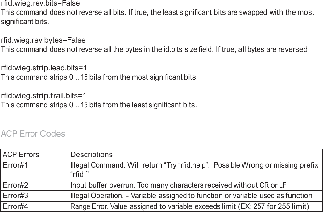  rfid:wieg.rev.bits=False This command does not reverse all bits. If true, the least significant bits are swapped with the most significant bits.  rfid:wieg.rev.bytes=False This command does not reverse all the bytes in the id.bits size field. If true, all bytes are reversed.   rfid:wieg.strip.lead.bits=1 This command strips 0 .. 15 bits from the most significant bits.   rfid:wieg.strip.trail.bits=1 This command strips 0 .. 15 bits from the least significant bits.    ACP Error Codes   ACP Errors Descriptions Error#1 Illegal Command. Will return “Try “rfid:help”.  Possible Wrong or missing prefix “rfid:” Error#2 Input buffer overrun. Too many characters received without CR or LF Error#3 Illegal Operation. - Variable assigned to function or variable  used as function Error#4 Range Error. Value  assigned to variable exceeds limit (EX: 257 for 255 limit) 