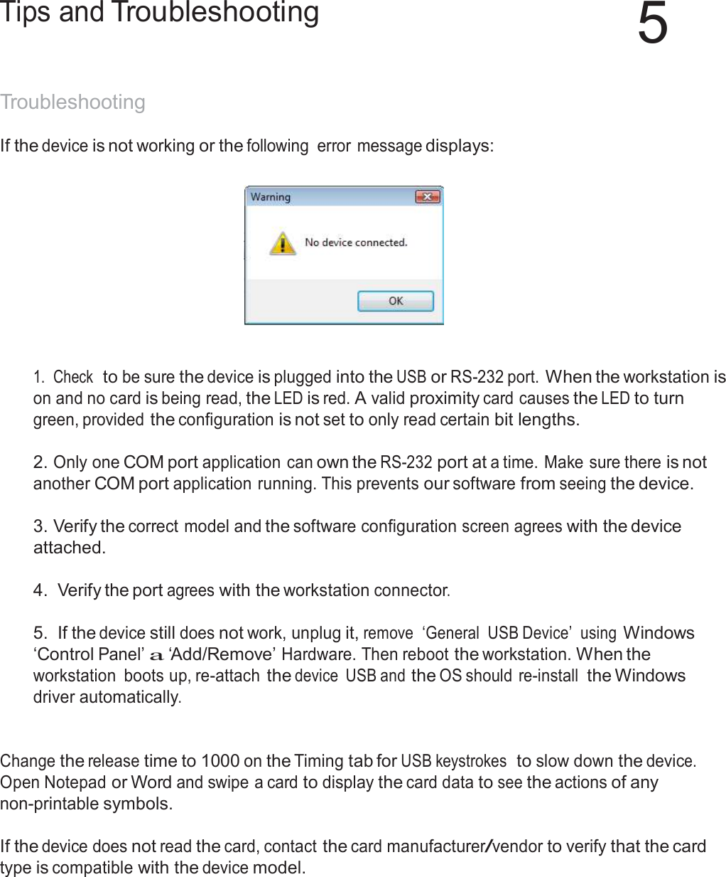  Tips and Troubleshooting 5   Troubleshooting  If the device is not working or the following  error message displays:       1.  Check  to be sure the device is plugged into the USB or RS-232 port. When the workstation is on and no card is being read, the LED is red. A valid proximity card causes the LED to turn green, provided the configuration is not set to only read certain bit lengths.   2. Only one COM port application can own the RS-232 port at a time. Make sure there is not another COM port application running. This prevents our software from seeing the device.  3. Verify the correct model and the software configuration screen agrees with the device attached.  4.  Verify the port agrees with the workstation connector.   5.  If the device still does not work, unplug it, remove  ‘General  USB Device’  using Windows ‘Control Panel’ a ‘Add/Remove’ Hardware. Then reboot the workstation. When the workstation  boots up, re-attach the device  USB and the OS should  re-install the Windows driver automatically.    Change the release time to 1000 on the Timing tab for USB keystrokes  to slow down the device. Open Notepad or Word and swipe a card to display the card data to see the actions of any non-printable symbols.   If the device does not read the card, contact the card manufacturer/vendor to verify that the card type is compatible with the device model. 