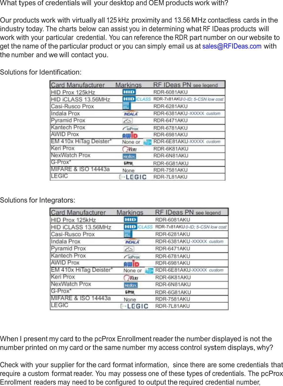  Frequently Asked Questions  What types of credentials will your desktop and OEM products work with?   Our products work with virtually all 125 kHz proximity and 13.56 MHz contactless cards in the industry today. The charts below can assist you in determining what RF IDeas products will work with your particular  credential. You can reference the RDR part number on our website to get the name of the particular product or you can simply email us at sales@RFIDeas.com with the number and we will contact you.  Solutions for Identification:      Solutions for Integrators:       When I present my card to the pcProx Enrollment reader the number displayed is not the number printed on my card or the same number my access control system displays, why?  Check with your supplier for the card format information,  since there are some credentials that require a custom format reader. You may possess one of these types of credentials. The pcProx Enrollment readers may need to be configured to output the required credential number, 