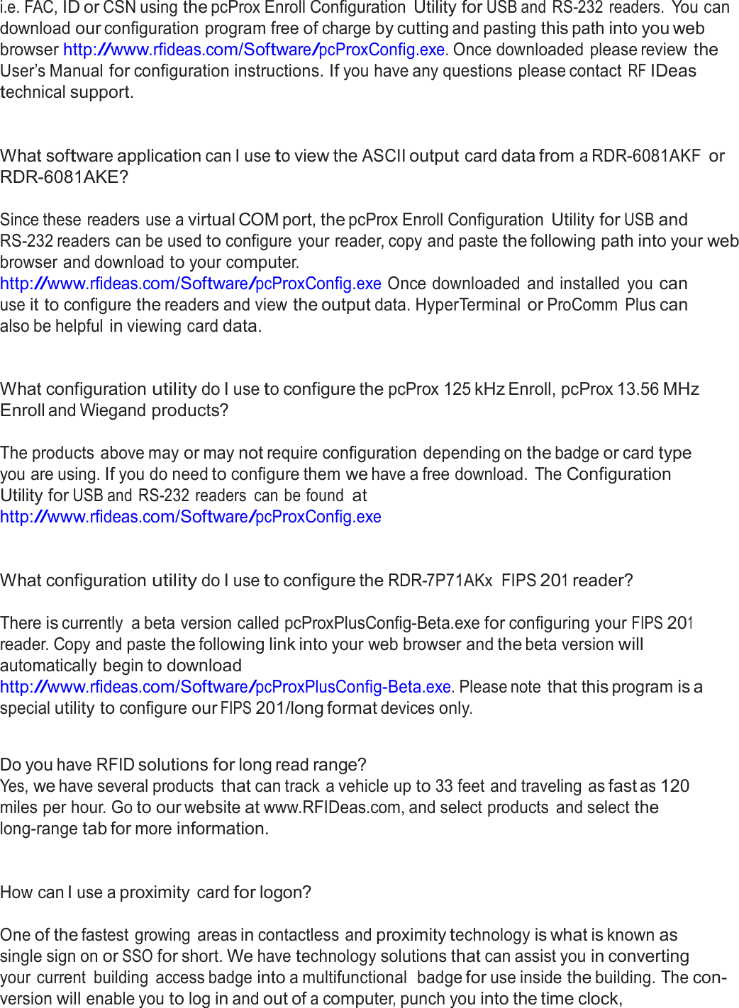  i.e. FAC, ID or CSN using the pcProx Enroll Configuration Utility for USB and  RS-232 readers. You can download our configuration program free of charge by cutting and pasting this path into you web browser http://www.rfideas.com/Software/pcProxConfig.exe. Once downloaded please review the User’s Manual for configuration instructions. If you have any questions please contact RF IDeas technical support.    What software application can I use to view the ASCII output card data from a RDR-6081AKF or RDR-6081AKE?   Since these readers use a virtual COM port, the pcProx Enroll Configuration Utility for USB and RS-232 readers can be used to configure your reader, copy and paste the following path into your web browser and download to your computer. http://www.rfideas.com/Software/pcProxConfig.exe Once downloaded  and installed  you can use it to configure the readers and view the output data. HyperTerminal or ProComm  Plus can also be helpful in viewing card data.    What configuration utility do I use to configure the pcProx 125 kHz Enroll, pcProx 13.56 MHz Enroll and Wiegand products?   The products above may or may not require configuration depending on the badge or card type you are using. If you do need to configure them we have a free download.  The Configuration Utility for USB and RS-232 readers  can be found at http://www.rfideas.com/Software/pcProxConfig.exe    What configuration utility do I use to configure the RDR-7P71AKx  FIPS 201 reader?   There is currently  a beta version called pcProxPlusConfig-Beta.exe for configuring your FIPS 201 reader. Copy and paste the following link into your web browser and the beta version will automatically begin to download http://www.rfideas.com/Software/pcProxPlusConfig-Beta.exe. Please note that this program is a special utility to configure our FIPS 201/long format devices only.   Do you have RFID solutions for long read range? Yes, we have several products that can track a vehicle up to 33 feet and traveling as fast as 120 miles per hour. Go to our website at www.RFIDeas.com, and select products  and select the long-range tab for more information.    How can I use a proximity card for logon?   One of the fastest  growing  areas in contactless and proximity technology is what is known as single sign on or SSO for short. We have technology solutions that can assist you in converting your  current  building  access badge into a multifunctional  badge for use inside the building. The con- version will enable you to log in and out of a computer, punch you into the time clock, 