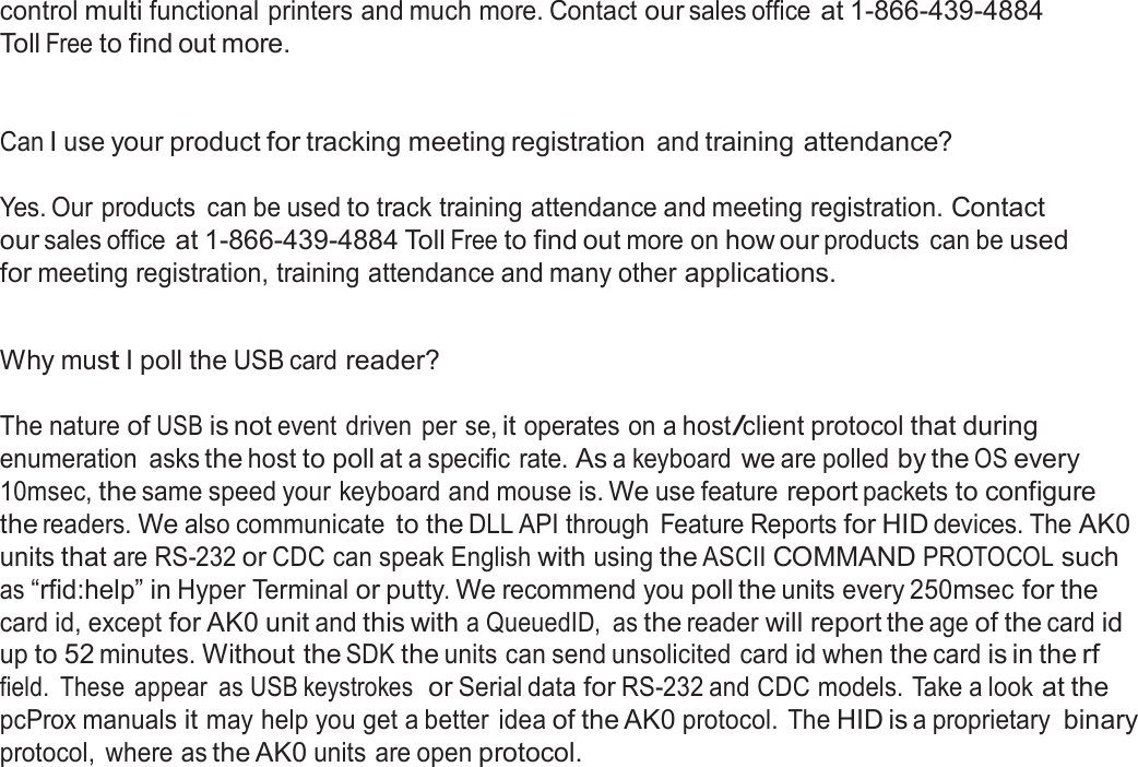  control multi functional printers and much more. Contact our sales office at 1-866-439-4884 Toll Free to find out more.    Can I use your product for tracking meeting registration and training attendance?   Yes. Our products  can be used to track training attendance and meeting registration. Contact our sales office at 1-866-439-4884 Toll Free to find out more on how our products  can be used for meeting registration, training attendance and many other applications.   Why must I poll the USB card reader?   The nature of USB is not event driven  per se, it operates on a host/client protocol that during enumeration  asks the host to poll at a specific rate. As a keyboard we are polled by the OS every 10msec, the same speed your keyboard and mouse is. We use feature report packets to configure the readers. We also communicate to the DLL API through  Feature Reports for HID devices. The AK0 units that are RS-232 or CDC can speak English with using the ASCII COMMAND PROTOCOL such as “rfid:help” in Hyper Terminal or putty. We recommend you poll the units every 250msec for the card id, except for AK0 unit and this with a QueuedID,  as the reader will report the age of the card id up to 52 minutes. Without the SDK the units can send unsolicited card id when the card is in the rf field.  These  appear  as USB keystrokes  or Serial data for RS-232 and CDC models. Take a look at the pcProx manuals it may help you get a better idea of the AK0 protocol. The HID is a proprietary binary protocol,  where as the AK0 units are open protocol. 