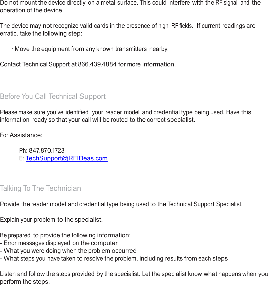  Precautions  Do not mount the device directly  on a metal surface. This could interfere with the RF signal  and the operation of the device.  The device may not recognize valid cards in the presence of high  RF fields.  If current readings are erratic, take the following step:  · Move the equipment from any known transmitters nearby. Contact Technical Support at 866.439.4884 for more information.    Before You Call Technical Support  Please make sure you’ve identified  your  reader model and credential type being used. Have this information  ready so that your call will be routed to the correct specialist.  For Assistance:   Ph: 847.870.1723 E: TechSupport@RFIDeas.com     Talking To The Technician  Provide the reader model and credential type being used to the Technical Support Specialist. Explain your problem to the specialist. Be prepared to provide the following information: - Error messages displayed  on the computer - What you were doing when the problem occurred - What steps you have taken to resolve the problem, including results from each steps   Listen and follow the steps provided by the specialist. Let the specialist know what happens when you perform the steps. 