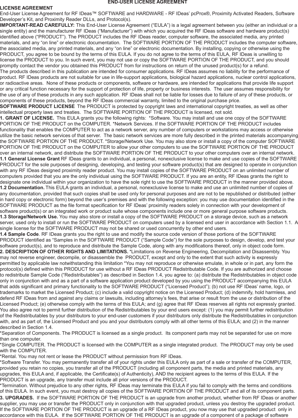   LICENSE AGREEMENT END-USER LICENSE AGREEMENT End-User License Agreement for RF IDeas™ SOFTWARE and HARDWARE - RF IDeas’ pcProx®, Proximity Activated Readers, Software Developer’s Kit, and Proximity Reader DLLs, and Protocol(s). IMPORTANT-READ CAREFULLY: This End-User License Agreement (“EULA”) is a legal agreement between you (either an individual or a single entity) and the manufacturer RF IDeas (“Manufacturer”) with which you acquired the RF IDeas software and hardware product(s) identified above (“PRODUCT”). The PRODUCT includes the RF IDeas reader, computer software, the associated media, any printed materials, and any “on line” or electronic documentation.  The SOFTWARE PORTION OF THE PRODUCT includes the computer software, the associated media, any printed materials, and any “on line” or electronic documentation. By installing, copying or otherwise using the PRODUCT, you agree to be bound by the terms of this EULA. If you do not agree to the terms of this EULA, RF IDeas is unwilling to license the PRODUCT to you. In such event, you may not use or copy the SOFTWARE PORTION OF THE PRODUCT, and you should promptly contact the vendor you obtained this PRODUCT from for instructions on return of the unused product(s) for a refund. The products described in this publication are intended for consumer applications. RF IDeas assumes no liability for the performance of product. RF IDeas products are not suitable for use in life-support applications, biological hazard applications, nuclear control applications, or radioactive areas.  None of these products or components, software or hardware, are intended for applications that provide life support or any critical function necessary for the support of protection of life, property or business interests.  The user assumes responsibility for the use of any of these products in any such application. RF IDeas shall not be liable for losses due to failure of any of these products, or components of these products, beyond the RF IDeas commercial warranty, limited to the original purchase price. SOFTWARE PRODUCT LICENSE  The PRODUCT is protected by copyright laws and international copyright treaties, as well as other intellectual property laws and treaties.  The SOFTWARE PORTION OF THE PRODUCT is licensed, not sold. 1. GRANT OF LICENSE.  This EULA grants you the following rights:  *Software. You may install and use one copy of the SOFTWARE PORTION OF THE PRODUCT on the COMPUTER. *Network Services. If the SOFTWARE PORTION OF THE PRODUCT includes functionality that enables the COMPUTER to act as a network server, any number of computers or workstations may access or otherwise utilize the basic network services of that server.  The basic network services are more fully described in the printed materials accompanying the SOFTWARE PORTION OF THE PRODUCT. *Storage/Network Use. You may also store or install a copy of the computer SOFTWARE PORTION OF THE PRODUCT on the COMPUTER to allow your other computers to use the SOFTWARE PORTION OF THE PRODUCT over an internal network, and distribute the SOFTWARE PORTION OF THE PRODUCT to your other computers over an internal network. 1.1 General License Grant RF IDeas grants to an individual, a personal, nonexclusive license to make and use copies of the SOFTWARE PRODUCT for the sole purposes of designing, developing, and testing your software product(s) that are designed to operate in conjunction with any RF IDeas designed proximity reader product. You may install copies of the SOFTWARE PRODUCT on an unlimited number of computers provided that you are the only individual using the SOFTWARE PRODUCT. If you are an entity, RF IDeas grants the right to designate one individual within your organization to have the sole right to use the SOFTWARE PRODUCT in the manner provided above. 1.2 Documentation. This EULA grants an individual, a personal, nonexclusive license to make and use an unlimited number of copies of any documentation, provided that such copies shall be used only for personal purposes and are not to be republished or distributed (either in hard copy or electronic form) beyond the user’s premises and with the following exception: you may use documentation identified in the SOFTWARE PRODUCT as the file format specification for RF IDeas’ proximity readers solely in connection with your development of software product(s) or an integrated work or product suite whose components include one or more general purpose software products. 1.3 Storage/Network Use. You may also store or install a copy of the SOFTWARE PRODUCT on a storage device, such as a network server, used only to install or run the SOFTWARE PRODUCT on computers used by a licensed end user in accordance with Section 1.1.  A single license for the SOFTWARE PRODUCT may not be shared or used concurrently by other end users. 1.4 Sample Code. RF IDeas grants you the right to use and modify the source code version of those portions of the SOFTWARE PRODUCT identified as “Samples in the SOFTWARE PRODUCT (“Sample Code”) for the sole purposes to design, develop, and test your software product(s), and to reproduce and distribute the Sample Code, along with any modifications thereof, only in object code form. 2. DESCRIPTION OF OTHER RIGHTS AND LIMITATIONS. *Limitations on Reverse Engineering, Decompilation and Disassembly. You may not reverse engineer, decompile, or disassemble the  PRODUCT, except and only to the extent that such activity is expressly permitted by applicable law notwithstanding this limitation *You may not reproduce or otherwise emulate, in whole or in part, any form the protocol(s) defined within this PRODUCT for use without a RF IDeas PRODUCT Redistributable Code. If you are authorized and choose to redistribute Sample Code (“Redistributables”) as described in Section 1.4, you agree to: (a) distribute the Redistributables in object code only in conjunction with and as a part of a software application product developed by you using the PRODUCT accompanying this EULA that adds significant and primary functionality to the SOFTWARE PRODUCT (“Licensed Product”); (b) not use RF IDeas’ name, logo, or trademarks to market the Licensed Product; (c) include a valid copyright notice on the Licensed Product; (d) indemnify, hold harmless, and defend RF IDeas from and against any claims or lawsuits, including attorney’s fees, that arise or result from the use or distribution of the Licensed Product; (e) otherwise comply with the terms of this EULA; and (g) agree that RF IDeas reserves all rights not expressly granted. You also agree not to permit further distribution of the Redistributables by your end users except: (1) you may permit further redistribution of the Redistributables by your distributors to your end-user customers if your distributors only distribute the Redistributables in conjunction with, and as part of, the Licensed Product and you and your distributors comply with all other terms of this EULA; and (2) in the manner described in Section 1.4. *Separation of Components. The PRODUCT is licensed as a single product.  Its component parts may not be separated for use on more than one computer. *Single COMPUTER. The PRODUCT is licensed with the COMPUTER as a single integrated product.  The PRODUCT may only be used with the COMPUTER. *Rental. You may not rent or lease the PRODUCT without permission from RF IDeas. *Software Transfer. You may permanently transfer all of your rights under this EULA only as part of a sale or transfer of the COMPUTER, provided you retain no copies, you transfer all of the PRODUCT (including all component parts, the media and printed materials, any upgrades, this EULA and, if applicable, the Certificate(s) of Authenticity), AND the recipient agrees to the terms of this EULA. If the PRODUCT is an upgrade, any transfer must include all prior versions of the PRODUCT. *Termination. Without prejudice to any other rights, RF IDeas may terminate this EULA if you fail to comply with the terms and conditions onn            f this EULA. In such event, you must destroy all copies of the SOFTWARE PORTION OF THE PRODUCT and all of its component parts. 3. UPGRADES.  If the SOFTWARE PORTION OF THE PRODUCT is an upgrade from another product, whether from RF IDeas or another supplier, you may use or transfer the PRODUCT only in conjunction with that upgraded product, unless you destroy the upgraded product. If the SOFTWARE PORTION OF THE PRODUCT is an upgrade of a RF IDeas product, you now may use that upgraded product  only in accordance with this EULA.  If the SOFTWARE PORTION OF THE PRODUCT is an upgrade of a component of a package of software 