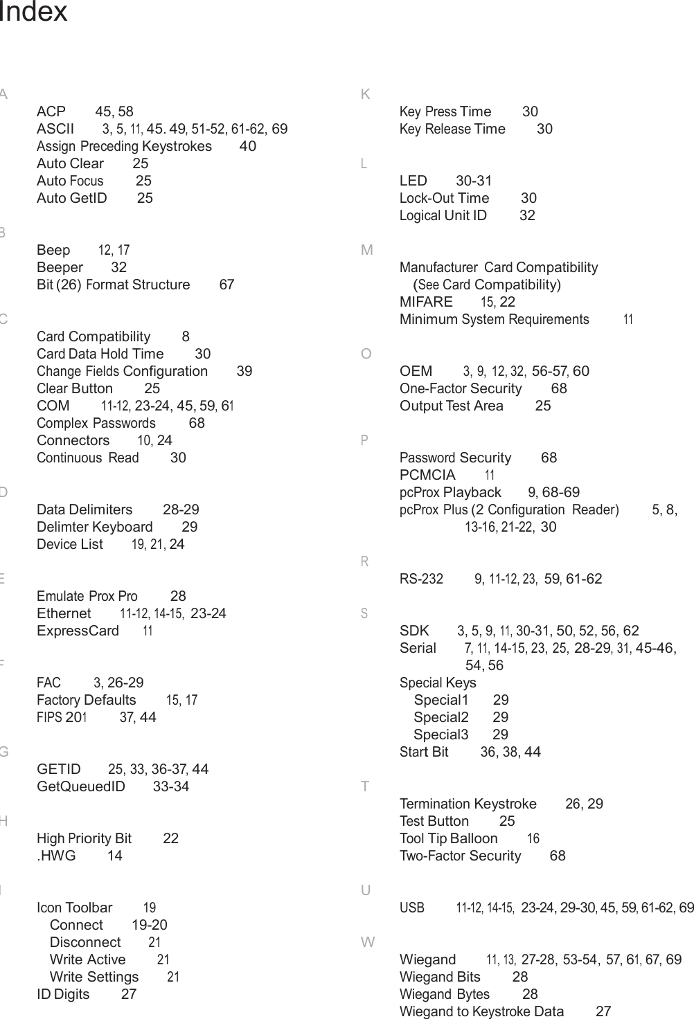  Index     A ACP  45, 58 ASCII 3, 5, 11, 45. 49, 51-52, 61-62, 69 Assign Preceding Keystrokes 40 Auto Clear  25 Auto Focus   25 Auto GetID  25  B Beep 12, 17 Beeper  32 Bit (26) Format Structure  67  C Card Compatibility 8 Card Data Hold Time 30 Change Fields Configuration  39 Clear Button  25 COM 11-12, 23-24, 45, 59, 61 Complex Passwords 68 Connectors 10, 24 Continuous  Read 30  D Data Delimiters 28-29 Delimter Keyboard  29 Device List 19, 21, 24  E Emulate Prox Pro  28 Ethernet 11-12, 14-15, 23-24 ExpressCard 11  F FAC  3, 26-29 Factory Defaults 15, 17 FIPS 201 37, 44  G GETID 25, 33, 36-37, 44 GetQueuedID  33-34  H High Priority Bit  22 .HWG  14 K Key Press Time 30 Key Release Time 30  L LED  30-31 Lock-Out Time 30 Logical Unit ID  32  M Manufacturer  Card Compatibility (See Card Compatibility) MIFARE 15, 22 Minimum System Requirements  11  O OEM 3, 9,  12, 32, 56-57, 60 One-Factor Security 68 Output Test Area  25  P Password Security 68 PCMCIA 11 pcProx Playback 9, 68-69 pcProx Plus (2 Configuration  Reader) 5, 8, 13-16, 21-22, 30  R RS-232 9, 11-12, 23, 59, 61-62  S SDK 3, 5, 9, 11, 30-31, 50, 52, 56, 62 Serial 7, 11, 14-15, 23, 25, 28-29, 31, 45-46, 54, 56 Special Keys Special1 29 Special2 29 Special3 29 Start Bit 36, 38, 44  T Termination Keystroke 26, 29 Test Button  25 Tool Tip Balloon 16 Two-Factor Security 68  I Icon Toolbar 19 Connect  19-20 Disconnect 21 Write Active 21 Write Settings 21 ID Digits  27 U USB  11-12, 14-15,  23-24, 29-30, 45, 59, 61-62, 69  W Wiegand 11, 13, 27-28, 53-54, 57, 61, 67, 69 Wiegand Bits  28 Wiegand Bytes  28 Wiegand to Keystroke Data  27 