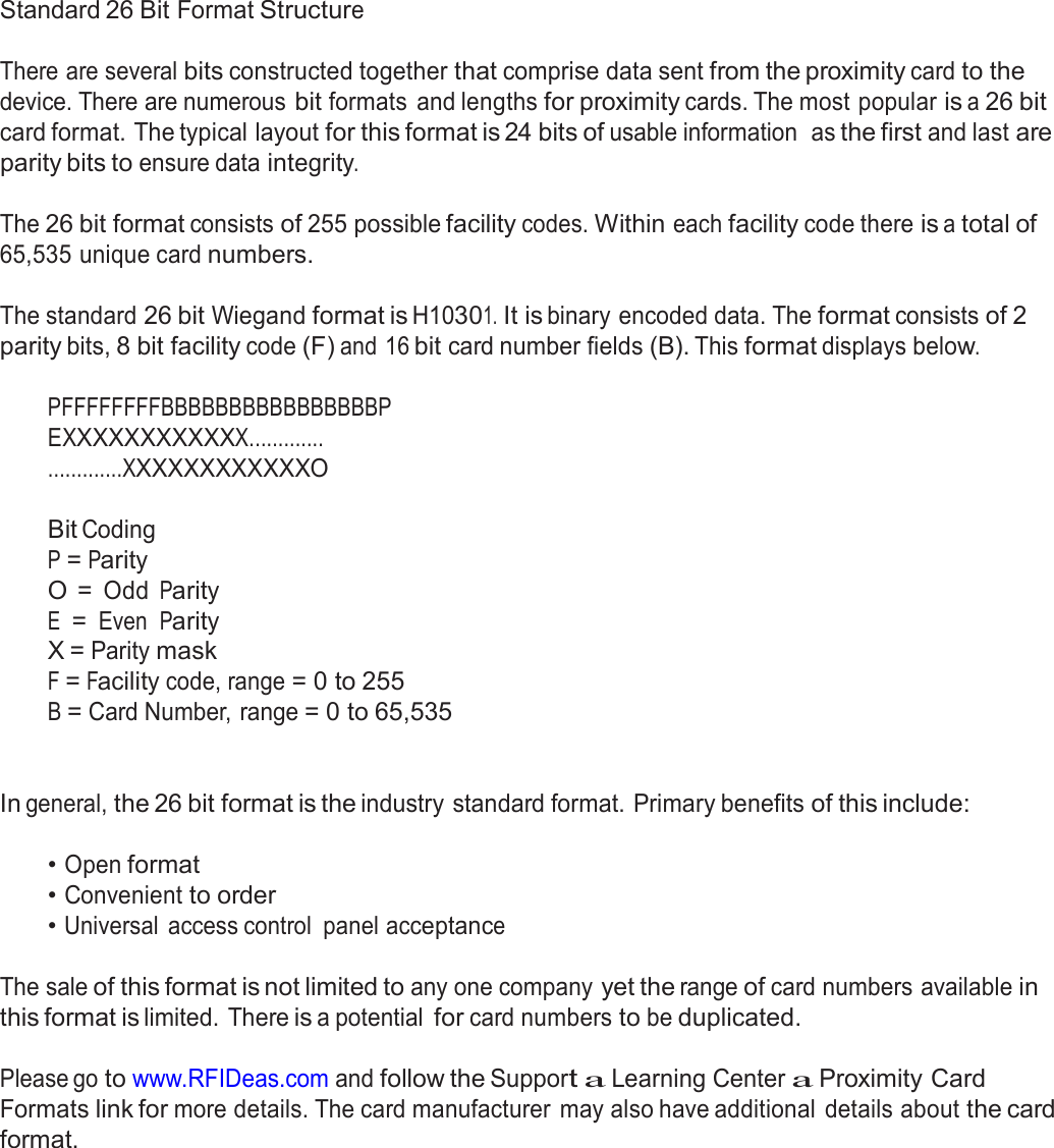  Appendix  Standard 26 Bit Format Structure   There are several bits constructed together that comprise data sent from the proximity card to the device. There are numerous bit formats  and lengths for proximity cards. The most popular is a 26 bit card format. The typical layout for this format is 24 bits of usable information  as the first and last are parity bits to ensure data integrity.  The 26 bit format consists of 255 possible facility codes. Within each facility code there is a total of 65,535 unique card numbers.   The standard 26 bit Wiegand format is H10301. It is binary encoded data. The format consists of 2 parity bits, 8 bit facility code (F) and 16 bit card number fields (B). This format displays below.  PFFFFFFFFBBBBBBBBBBBBBBBBP EXXXXXXXXXXXX............. .............XXXXXXXXXXXXO   Bit Coding P = Parity O = Odd Parity E = Even Parity X = Parity mask F = Facility code, range = 0 to 255 B = Card Number, range = 0 to 65,535    In general, the 26 bit format is the industry standard format. Primary benefits of this include:   • Open format • Convenient to order • Universal  access control  panel acceptance   The sale of this format is not limited to any one company yet the range of card numbers available in this format is limited. There is a potential for card numbers to be duplicated.  Please go to www.RFIDeas.com and follow the Support a Learning Center a Proximity Card Formats link for more details. The card manufacturer  may also have additional details about the card format. 