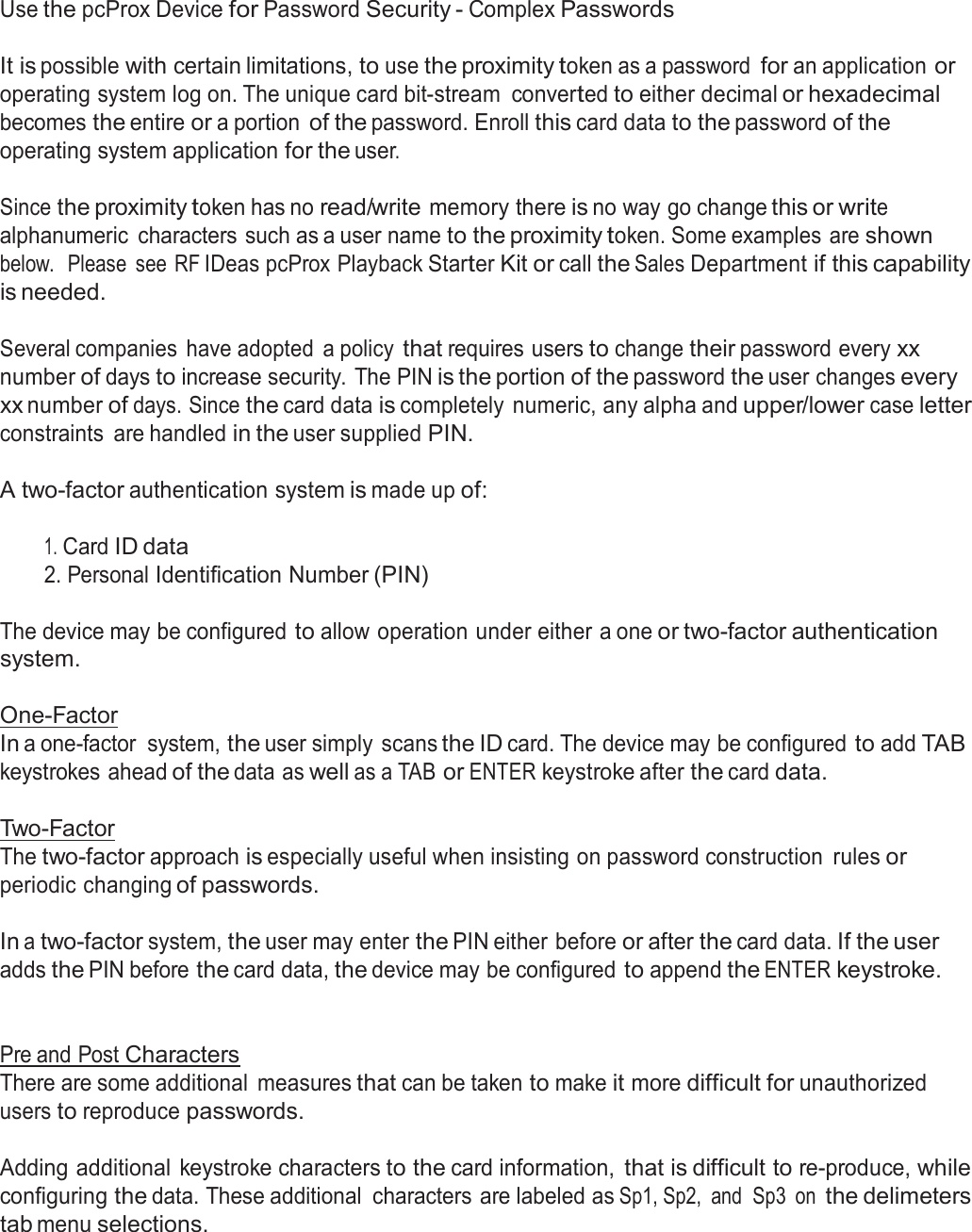  Use the pcProx Device for Password Security - Complex Passwords   It is possible with certain limitations, to use the proximity token as a password for an application or operating system log on. The unique card bit-stream  converted to either decimal or hexadecimal becomes the entire or a portion of the password. Enroll this card data to the password of the operating system application for the user.  Since the proximity token has no read/write memory there is no way go change this or write alphanumeric  characters such as a user name to the proximity token. Some examples are shown below.   Please  see  RF IDeas pcProx Playback Starter Kit or call the Sales Department if this capability is needed.  Several companies  have adopted  a policy that requires users to change their password every xx number of days to increase security. The PIN is the portion of the password the user changes every xx number of days. Since the card data is completely  numeric, any alpha and upper/lower case letter constraints  are handled in the user supplied PIN.  A two-factor authentication system is made up of:   1. Card ID data 2. Personal Identification Number (PIN)   The device may be configured to allow operation under either a one or two-factor authentication system.  One-Factor In a one-factor  system, the user simply  scans the ID card. The device may be configured to add TAB keystrokes ahead of the data as well as a TAB or ENTER keystroke after the card data.   Two-Factor The two-factor approach is especially useful when insisting on password construction  rules or periodic changing of passwords.  In a two-factor system, the user may enter the PIN either before or after the card data. If the user adds the PIN before the card data, the device may be configured to append the ENTER keystroke.    Pre and Post Characters There are some additional  measures that can be taken to make it more difficult for unauthorized users to reproduce passwords.  Adding additional  keystroke characters to the card information, that is difficult to re-produce, while configuring the data. These additional  characters are labeled as Sp1, Sp2,  and  Sp3  on the delimeters tab menu selections. 