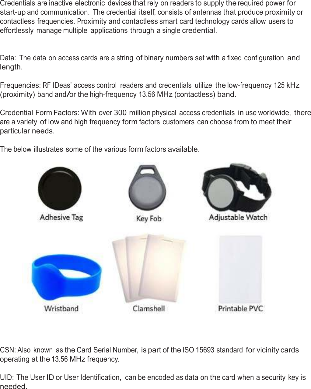  Credential Form Factors  Credentials are inactive electronic  devices that rely on readers to supply the required power for start-up and communication.  The credential itself, consists of antennas that produce proximity or contactless frequencies. Proximity and contactless smart card technology cards allow users to effortlessly  manage multiple  applications through a single credential.    Data:  The data on access cards are a string of binary numbers set with a fixed configuration and length.  Frequencies: RF IDeas’ access control  readers and credentials  utilize the low-frequency 125 kHz (proximity) band and/or the high-frequency 13.56 MHz (contactless) band.   Credential Form Factors: With over 300 million physical  access credentials in use worldwide, there are a variety of low and high frequency form factors customers can choose from to meet their particular needs.  The below illustrates some of the various form factors available.        CSN: Also  known  as the Card Serial Number, is part of the ISO 15693 standard for vicinity cards operating at the 13.56 MHz frequency.  UID: The User ID or User Identification,  can be encoded as data on the card when a security key is needed. 