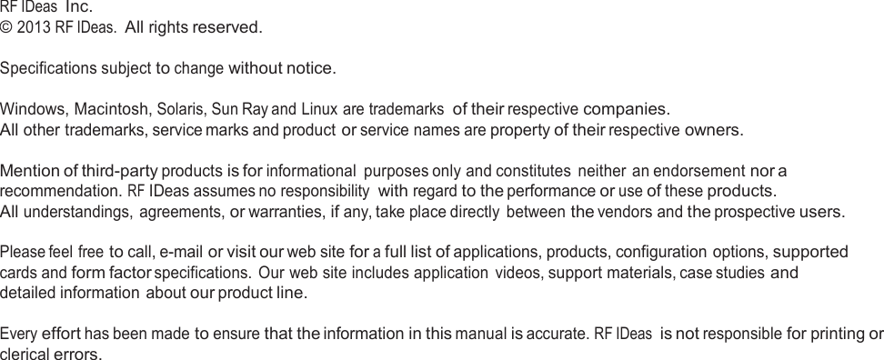                  RF IDeas  Inc. © 2013 RF IDeas.  All rights reserved. Specifications subject to change without notice. Windows, Macintosh, Solaris, Sun Ray and Linux are trademarks  of their respective companies. All other trademarks, service marks and product or service names are property of their respective owners.  Mention of third-party products is for informational  purposes only and constitutes  neither an endorsement nor a recommendation. RF IDeas assumes no responsibility with regard to the performance or use of these products. All understandings, agreements, or warranties, if any, take place directly  between the vendors and the prospective users.  Please feel free to call, e-mail or visit our web site for a full list of applications, products, configuration options, supported cards and form factor specifications. Our web site includes application  videos, support materials, case studies and detailed information  about our product line.  Every effort has been made to ensure that the information in this manual is accurate. RF IDeas  is not responsible for printing or clerical errors.                              