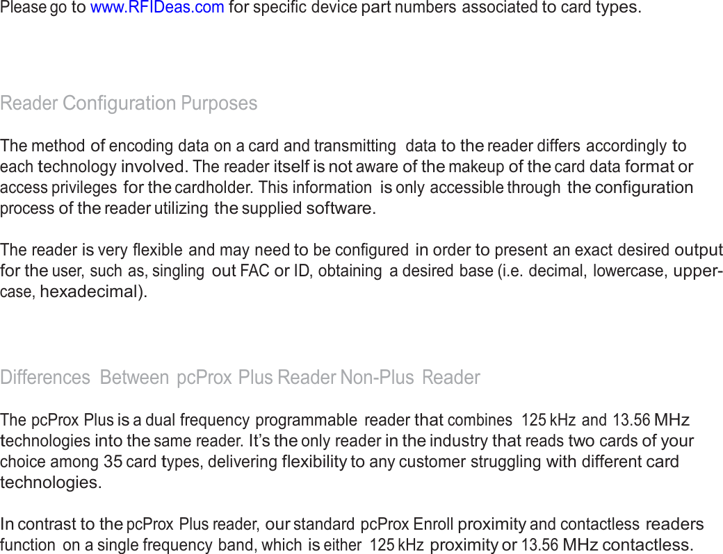  Manufacturer/Vendor Card Compatibility   Please go to www.RFIDeas.com for specific device part numbers associated to card types.      Reader Configuration Purposes  The method of encoding data on a card and transmitting  data to the reader differs accordingly to each technology involved. The reader itself is not aware of the makeup of the card data format or access privileges for the cardholder. This information is only accessible through the configuration process of the reader utilizing the supplied software.  The reader is very flexible and may need to be configured in order to present an exact desired output for the user, such as, singling out FAC or ID, obtaining  a desired base (i.e. decimal, lowercase, upper- case, hexadecimal).     Differences  Between  pcProx Plus Reader Non-Plus Reader  The pcProx Plus is a dual frequency programmable  reader that combines  125 kHz  and 13.56 MHz technologies into the same reader. It’s the only reader in the industry that reads two cards of your choice among 35 card types, delivering flexibility to any customer struggling with different card technologies.  In contrast to the pcProx Plus reader, our standard pcProx Enroll proximity and contactless readers function  on a single frequency band, which is either  125 kHz proximity or 13.56 MHz contactless. 