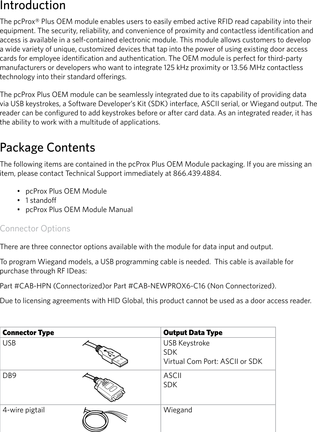 2IntroductionThe pcProx® Plus OEM module enables users to easily embed active RFID read capability into their equipment. The security, reliability, and convenience of proximity and contactless identification and access is available in a self-contained electronic module. This module allows customers to develop a wide variety of unique, customized devices that tap into the power of using existing door access cards for employee identification and authentication. The OEM module is perfect for third-party manufacturers or developers who want to integrate 125 kHz proximity or 13.56 MHz contactless technology into their standard offerings. The pcProx Plus OEM module can be seamlessly integrated due to its capability of providing data via USB keystrokes, a Software Developer’s Kit (SDK) interface, ASCII serial, or Wiegand output. The reader can be configured to add keystrokes before or after card data. As an integrated reader, it has the ability to work with a multitude of applications.Package ContentsThe following items are contained in the pcProx Plus OEM Module packaging. If you are missing an item, please contact Technical Support immediately at 866.439.4884.• pcProx Plus OEM Module• 1 standoff• pcProx Plus OEM Module Manual Connector OptionsThere are three connector options available with the module for data input and output. To program Wiegand models, a USB programming cable is needed.  This cable is available for purchase through RF IDeas:Part #CAB-HPN (Connectorized)or Part #CAB-NEWPROX6-C16 (Non Connectorized).Due to licensing agreements with HID Global, this product cannot be used as a door access reader.Connector Type Output Data TypeUSB USB Keystroke SDK Virtual Com Port: ASCII or SDKDB9 ASCII SDK4-wire pigtail Wiegand