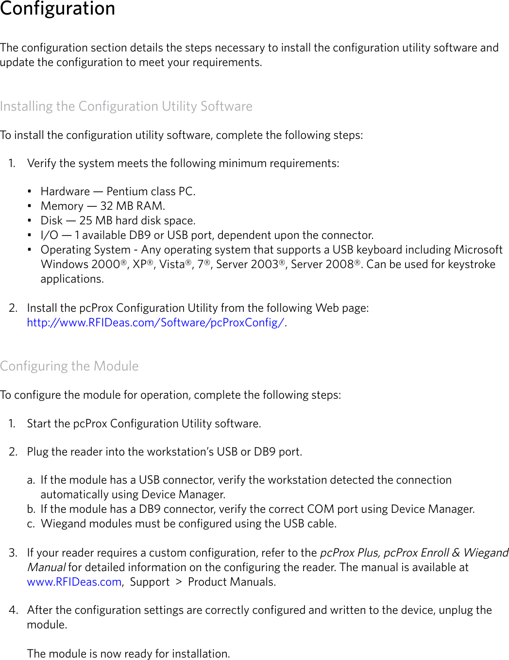 3ConfigurationThe configuration section details the steps necessary to install the configuration utility software and update the configuration to meet your requirements. Installing the Configuration Utility SoftwareTo install the configuration utility software, complete the following steps:1.  Verify the system meets the following minimum requirements:• Hardware — Pentium class PC.• Memory — 32 MB RAM.• Disk — 25 MB hard disk space.• I/O — 1 available DB9 or USB port, dependent upon the connector.• Operating System - Any operating system that supports a USB keyboard including Microsoft Windows 2000®, XP®, Vista®, 7®, Server 2003®, Server 2008®. Can be used for keystroke applications. 2.  Install the pcProx Configuration Utility from the following Web page:  http://www.RFIDeas.com/Software/pcProxConfig/.Configuring the ModuleTo configure the module for operation, complete the following steps:1.  Start the pcProx Configuration Utility software.2.  Plug the reader into the workstation’s USB or DB9 port.a.  If the module has a USB connector, verify the workstation detected the connection automatically using Device Manager.b.  If the module has a DB9 connector, verify the correct COM port using Device Manager. c.  Wiegand modules must be configured using the USB cable. 3.  If your reader requires a custom configuration, refer to the pcProx Plus, pcProx Enroll &amp; Wiegand Manual for detailed information on the configuring the reader. The manual is available at  www.RFIDeas.com,  Support  &gt;  Product Manuals.4.  After the configuration settings are correctly configured and written to the device, unplug the module.   The module is now ready for installation.