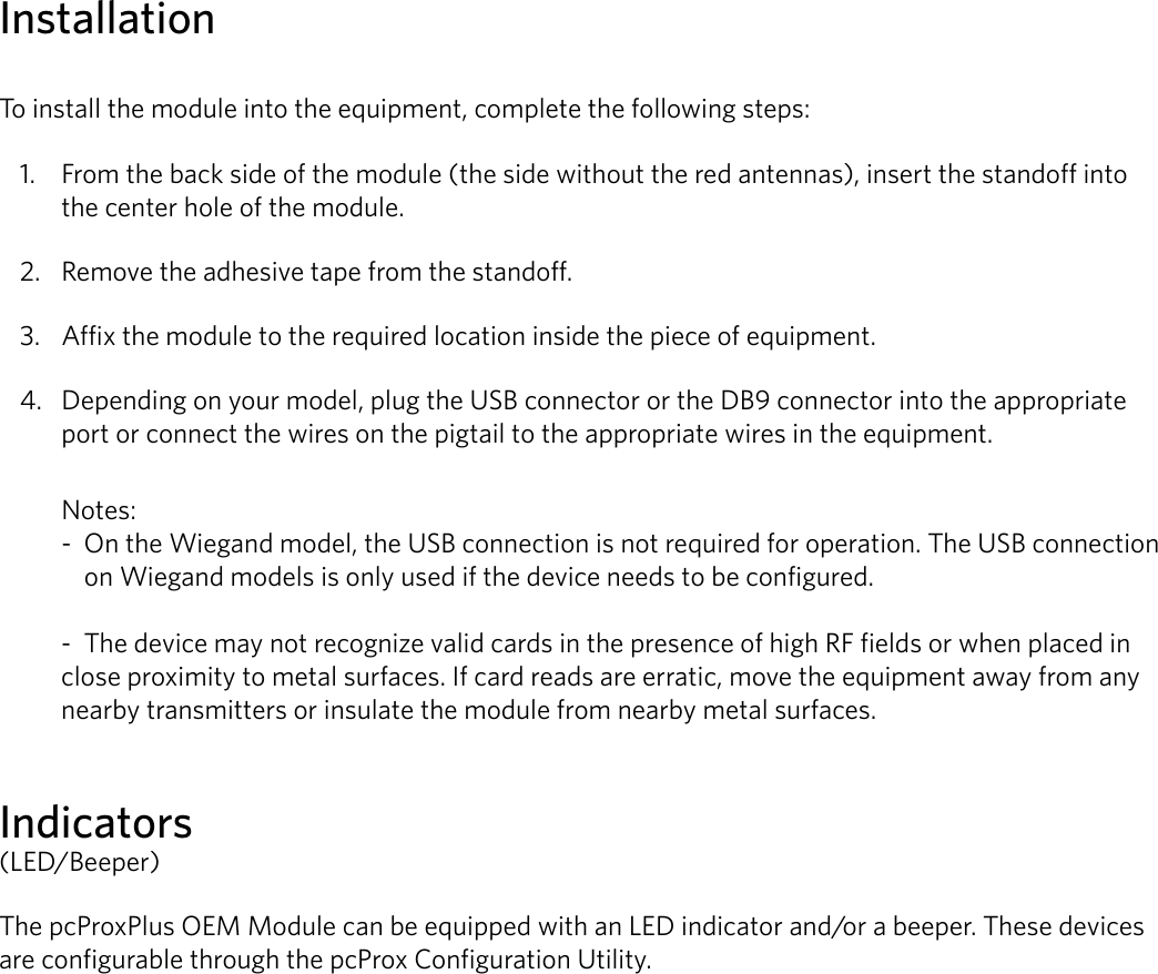 4InstallationTo install the module into the equipment, complete the following steps:1.  From the back side of the module (the side without the red antennas), insert the standoff into the center hole of the module.2.  Remove the adhesive tape from the standoff. 3.  Affix the module to the required location inside the piece of equipment. 4.  Depending on your model, plug the USB connector or the DB9 connector into the appropriate port or connect the wires on the pigtail to the appropriate wires in the equipment. Notes:  -  On the Wiegand model, the USB connection is not required for operation. The USB connection     on Wiegand models is only used if the device needs to be configured.   -  The device may not recognize valid cards in the presence of high RF fields or when placed in close proximity to metal surfaces. If card reads are erratic, move the equipment away from any nearby transmitters or insulate the module from nearby metal surfaces.Indicators(LED/Beeper)The pcProxPlus OEM Module can be equipped with an LED indicator and/or a beeper. These devices are configurable through the pcProx Configuration Utility.