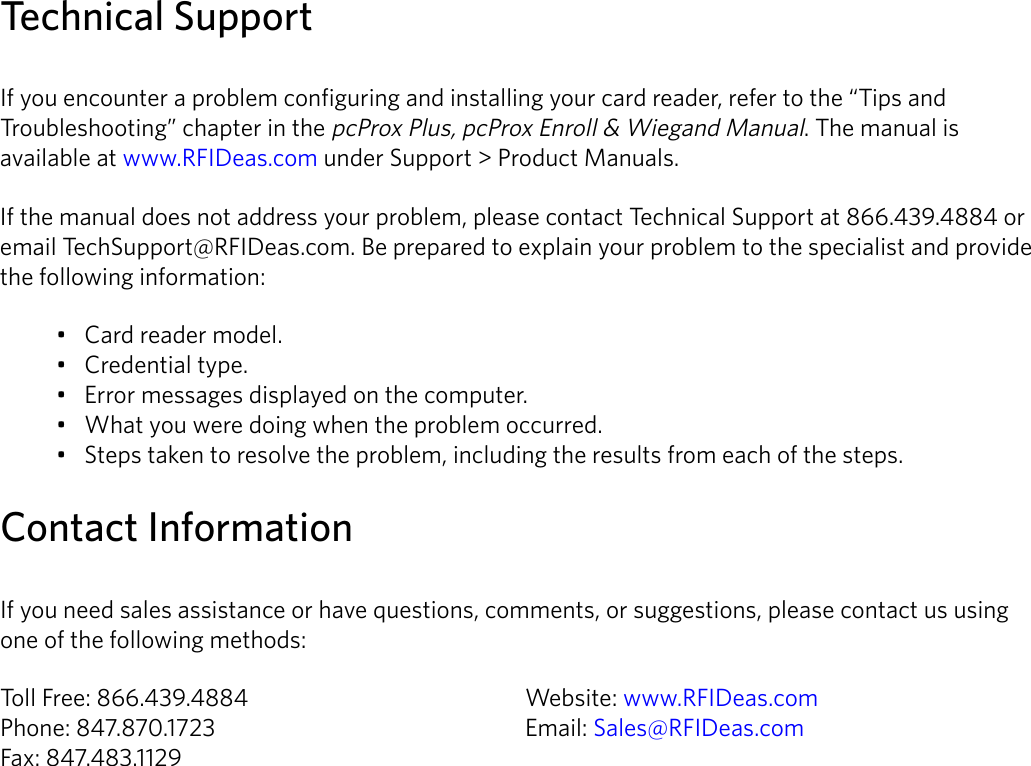 6Technical SupportIf you encounter a problem configuring and installing your card reader, refer to the “Tips and Troubleshooting” chapter in the pcProx Plus, pcProx Enroll &amp; Wiegand Manual. The manual is available at www.RFIDeas.com under Support &gt; Product Manuals.If the manual does not address your problem, please contact Technical Support at 866.439.4884 or email TechSupport@RFIDeas.com. Be prepared to explain your problem to the specialist and provide the following information:• Card reader model.• Credential type.• Error messages displayed on the computer.• What you were doing when the problem occurred.• Steps taken to resolve the problem, including the results from each of the steps.Contact InformationIf you need sales assistance or have questions, comments, or suggestions, please contact us using one of the following methods:Toll Free: 866.439.4884    Website: www.RFIDeas.comPhone: 847.870.1723     Email: Sales@RFIDeas.comFax: 847.483.1129