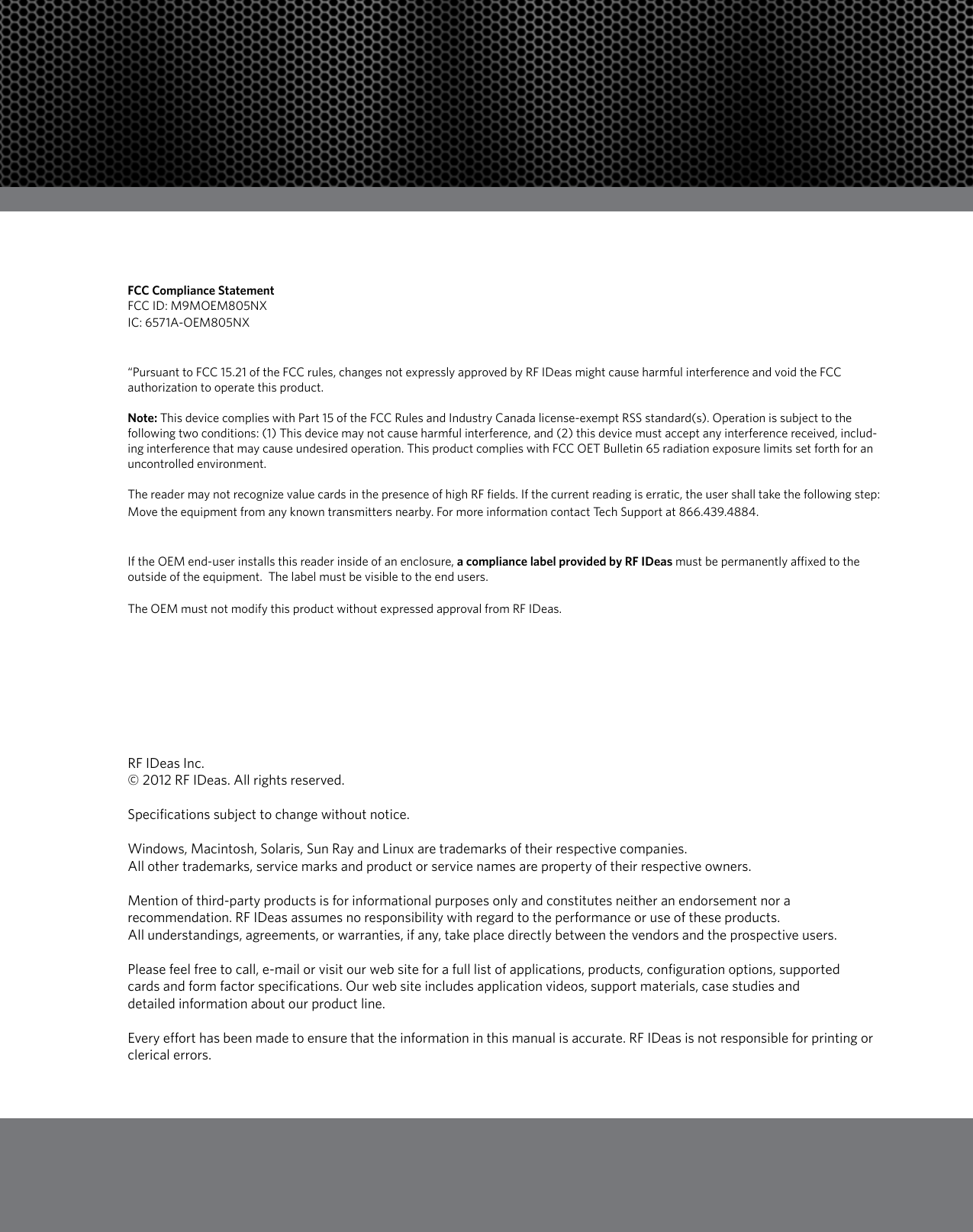 7FCC Compliance StatementFCC ID: M9MOEM805NXIC: 6571A-OEM805NX“Pursuant to FCC 15.21 of the FCC rules, changes not expressly approved by RF IDeas might cause harmful interference and void the FCC authorization to operate this product.Note: This device complies with Part 15 of the FCC Rules and Industry Canada license-exempt RSS standard(s). Operation is subject to the following two conditions: (1) This device may not cause harmful interference, and (2) this device must accept any interference received, includ-ing interference that may cause undesired operation. This product complies with FCC OET Bulletin 65 radiation exposure limits set forth for an uncontrolled environment.The reader may not recognize value cards in the presence of high RF fields. If the current reading is erratic, the user shall take the following step: Move the equipment from any known transmitters nearby. For more information contact Tech Support at 866.439.4884.If the OEM end-user installs this reader inside of an enclosure, a compliance label provided by RF IDeas must be permanently affixed to the outside of the equipment.  The label must be visible to the end users.The OEM must not modify this product without expressed approval from RF IDeas.RF IDeas Inc.© 2012 RF IDeas. All rights reserved. Specifications subject to change without notice. Windows, Macintosh, Solaris, Sun Ray and Linux are trademarks of their respective companies. All other trademarks, service marks and product or service names are property of their respective owners.Mention of third-party products is for informational purposes only and constitutes neither an endorsement nor a recommendation. RF IDeas assumes no responsibility with regard to the performance or use of these products. All understandings, agreements, or warranties, if any, take place directly between the vendors and the prospective users.Please feel free to call, e-mail or visit our web site for a full list of applications, products, configuration options, supported cards and form factor specifications. Our web site includes application videos, support materials, case studies anddetailed information about our product line.Every effort has been made to ensure that the information in this manual is accurate. RF IDeas is not responsible for printing or clerical errors.