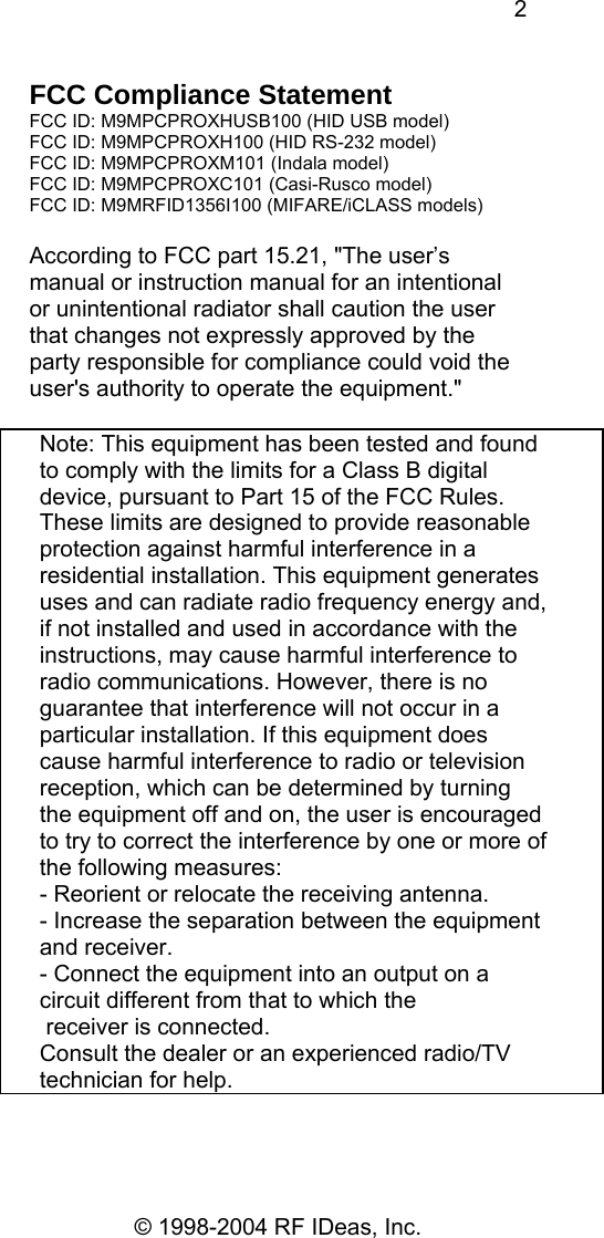 2 © 1998-2004 RF IDeas, Inc. FCC Compliance Statement FCC ID: M9MPCPROXHUSB100 (HID USB model) FCC ID: M9MPCPROXH100 (HID RS-232 model) FCC ID: M9MPCPROXM101 (Indala model) FCC ID: M9MPCPROXC101 (Casi-Rusco model) FCC ID: M9MRFID1356I100 (MIFARE/iCLASS models)  According to FCC part 15.21, &quot;The user’s manual or instruction manual for an intentional or unintentional radiator shall caution the user that changes not expressly approved by the party responsible for compliance could void the user&apos;s authority to operate the equipment.&quot;     Note: This equipment has been tested and found to comply with the limits for a Class B digital device, pursuant to Part 15 of the FCC Rules. These limits are designed to provide reasonable protection against harmful interference in a residential installation. This equipment generates uses and can radiate radio frequency energy and, if not installed and used in accordance with the instructions, may cause harmful interference to radio communications. However, there is no guarantee that interference will not occur in a particular installation. If this equipment does cause harmful interference to radio or television reception, which can be determined by turning the equipment off and on, the user is encouraged to try to correct the interference by one or more of the following measures: - Reorient or relocate the receiving antenna. - Increase the separation between the equipment and receiver. - Connect the equipment into an output on a circuit different from that to which the  receiver is connected. Consult the dealer or an experienced radio/TV technician for help. 