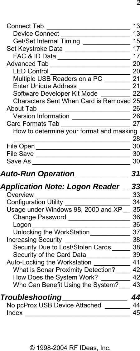2 © 1998-2004 RF IDeas, Inc. Connect Tab _______________________ 13 Device Connect ___________________ 13 Get/Set Internal Timing _____________ 15 Set Keystroke Data __________________ 17 FAC &amp; ID Data ____________________ 17 Advanced Tab ______________________ 20 LED Control ______________________ 20 Multiple USB Readers on a PC _______ 21 Enter Unique Address ______________ 21 Software Developer Kit Mode ________ 22 Characters Sent When Card is Removed 25 About Tab _________________________ 26 Version Information ________________ 26 Card Formats Tab ___________________ 27 How to determine your format and masking________________________________ 28 File Open __________________________ 30 File Save __________________________ 30 Save As ___________________________ 30 Auto-Run Operation____________ 31 Application Note: Logon Reader _ 33 Overview __________________________ 33 Configuration Utility __________________ 34 Usage under Windows 98, 2000 and XP__ 35 Change Password _________________ 36 Logon ___________________________ 36 Unlocking the WorkStation___________ 37 Increasing Security __________________ 38 Security Due to Lost/Stolen Cards _____ 38 Security of the Card Data____________ 39 Auto-Locking the Workstation __________ 41 What is Sonar Proximity Detection?____ 42 How Does the System Work? ________ 42 Who Can Benefit Using the System?___ 43 Troubleshooting_______________ 44 No pcProx USB Device Attached _______ 44 Index _____________________________ 45  