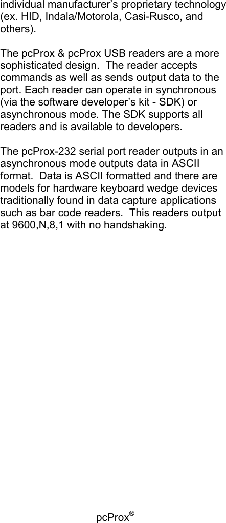 pcProx®   individual manufacturer’s proprietary technology (ex. HID, Indala/Motorola, Casi-Rusco, and others).  The pcProx &amp; pcProx USB readers are a more sophisticated design.  The reader accepts commands as well as sends output data to the port. Each reader can operate in synchronous (via the software developer’s kit - SDK) or asynchronous mode. The SDK supports all readers and is available to developers.  The pcProx-232 serial port reader outputs in an asynchronous mode outputs data in ASCII format.  Data is ASCII formatted and there are models for hardware keyboard wedge devices traditionally found in data capture applications such as bar code readers.  This readers output at 9600,N,8,1 with no handshaking.  