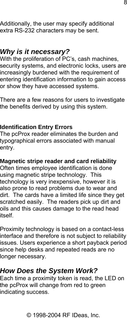 8 © 1998-2004 RF IDeas, Inc. Additionally, the user may specify additional extra RS-232 characters may be sent.   Why is it necessary? With the proliferation of PC’s, cash machines, security systems, and electronic locks, users are increasingly burdened with the requirement of entering identification information to gain access or show they have accessed systems.    There are a few reasons for users to investigate the benefits derived by using this system.   Identification Entry Errors The pcProx reader eliminates the burden and typographical errors associated with manual entry.  Magnetic stripe reader and card reliability Often times employee identification is done using magnetic stripe technology.  This technology is very inexpensive, however it is also prone to read problems due to wear and dirt.  The cards have a limited life since they get scratched easily.  The readers pick up dirt and oils and this causes damage to the read head itself.  Proximity technology is based on a contact-less interface and therefore is not subject to reliability issues. Users experience a short payback period since help desks and repeated reads are no longer necessary.  How Does the System Work? Each time a proximity token is read, the LED on the pcProx will change from red to green indicating success.   