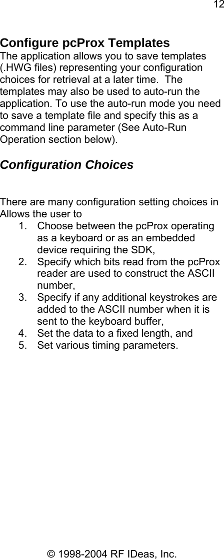 12 © 1998-2004 RF IDeas, Inc. Configure pcProx Templates The application allows you to save templates (.HWG files) representing your configuration choices for retrieval at a later time.  The templates may also be used to auto-run the application. To use the auto-run mode you need to save a template file and specify this as a command line parameter (See Auto-Run Operation section below).  Configuration Choices   There are many configuration setting choices in Allows the user to 1.  Choose between the pcProx operating as a keyboard or as an embedded device requiring the SDK, 2.  Specify which bits read from the pcProx reader are used to construct the ASCII number, 3.  Specify if any additional keystrokes are added to the ASCII number when it is sent to the keyboard buffer, 4.  Set the data to a fixed length, and 5.  Set various timing parameters.  