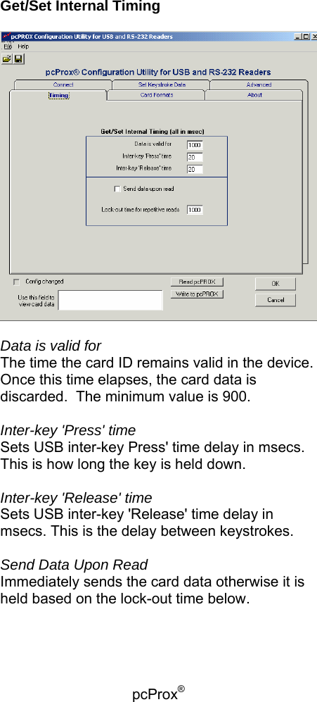 pcProx®    Get/Set Internal Timing    Data is valid for The time the card ID remains valid in the device.  Once this time elapses, the card data is discarded.  The minimum value is 900.  Inter-key &apos;Press&apos; time Sets USB inter-key Press&apos; time delay in msecs. This is how long the key is held down.  Inter-key &apos;Release&apos; time Sets USB inter-key &apos;Release&apos; time delay in msecs. This is the delay between keystrokes.  Send Data Upon Read Immediately sends the card data otherwise it is held based on the lock-out time below.  