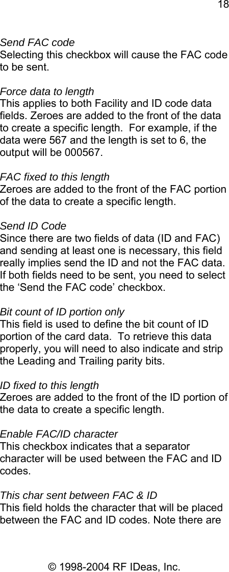 18 © 1998-2004 RF IDeas, Inc. Send FAC code Selecting this checkbox will cause the FAC code to be sent.  Force data to length This applies to both Facility and ID code data fields. Zeroes are added to the front of the data to create a specific length.  For example, if the data were 567 and the length is set to 6, the output will be 000567.  FAC fixed to this length Zeroes are added to the front of the FAC portion of the data to create a specific length.    Send ID Code Since there are two fields of data (ID and FAC) and sending at least one is necessary, this field really implies send the ID and not the FAC data.  If both fields need to be sent, you need to select the ‘Send the FAC code’ checkbox.  Bit count of ID portion only This field is used to define the bit count of ID portion of the card data.  To retrieve this data properly, you will need to also indicate and strip the Leading and Trailing parity bits.  ID fixed to this length Zeroes are added to the front of the ID portion of the data to create a specific length.    Enable FAC/ID character This checkbox indicates that a separator character will be used between the FAC and ID codes.   This char sent between FAC &amp; ID This field holds the character that will be placed between the FAC and ID codes. Note there are 